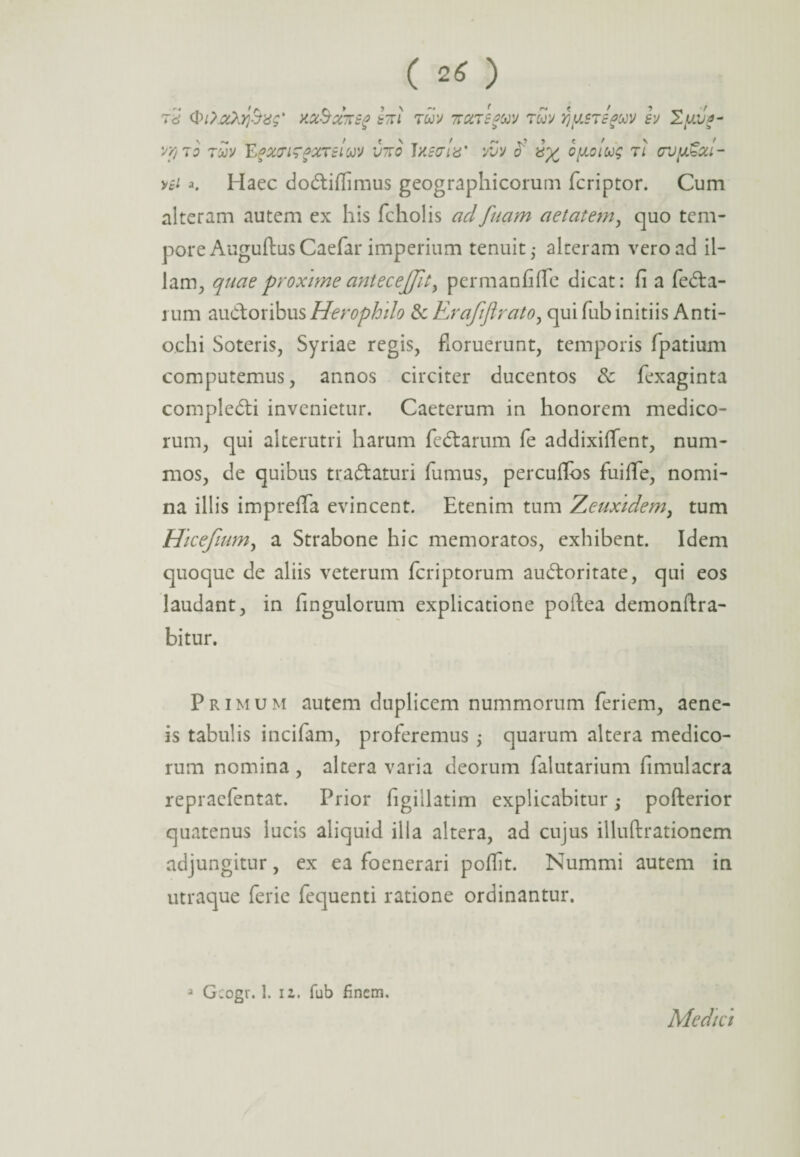 ( 2* ) 7d tyrtetXYjhdg' itO&XKGg S7TI 70JV TtXTtgWJ 7W'J fyWfTffWV £'J 2(JUJ-g- y/j 70 7W EgXfflTgXTslffl V7T0 IXSfflu* WV 0 d% OfJLOtug 71 (rjixtcil- v£i Haec dodtiffimus geographicorum fcriptor. Cum alteram autem ex his fcholis acifuam aetatem, quo tem¬ pore Auguftus Caefar imperium tenuit,- alteram vero ad il¬ lam, quae proxime antecejfit, permanfilfe dicat: fi a fedta- mm auctoribus Herophilo & Erafiftrato, qui fub initiis Anti¬ ochi Soteris, Syriae regis, floruerunt, temporis fpatium computemus, annos circiter ducentos & fexaginta compledti invenietur. Caeterum in honorem medico¬ rum, qui alterutri harum fedtarum fe addixiflent, num¬ mos, de quibus traftaturi fumus, percultos fuiffe, nomi¬ na illis impreffa evincent. Etenim tum Zeuxidem, tum Hiceftum, a Strabone hic memoratos, exhibent. Idem quoque de aliis veterum fcriptorum audtoritate, qui eos laudant, in Angulorum explicatione poitea demonftra- bitur. Primum autem duplicem nummorum feriem, aene¬ is tabulis incifam, proferemus ; quarum altera medico¬ rum nomina , altera varia deorum falutarium fimulacra repraefentat. Prior figillatim explicabitur; pofterior quatenus lucis aliquid illa altera, ad cujus illuftrationem adjungitur, ex ea foenerari polfit. Nummi autem in utraque ferie fequenti ratione ordinantur. a G:ogr. 1. 12. fub finem.
