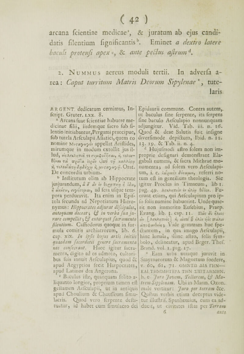 arcana fcientiae medicae, & juratum ab ejus candi¬ datis filentium fignificantis \ Eminet a dextro latere baculi protenfi apex c, & ante peBus ajlrum d. 2. Nummus aereus moduli tertii. In adverfa a- rea : Caput turritum Matris Deorum Sipyle nae e, tute¬ laris ARCENT, dedicatum cernimus, In- feript. Gruter. lxx. 8. a Arcana fuae fcientiae habuere me¬ dicinae filii, iisdemque facro fub fi- lentio initiabantur,Pergami praecipue, fub tutela Aefculapii Afiatici,quem co nomine Mv^uyuyov appellat Aritlides, mirumque in modum extollit jus il¬ lud, «VA<rxA*jTi£ zt cvy,Qoi\~\<rou, 0, ziKic- Qy,vai zoi nrpulx isgwv \s&i zu x«AA/5-0» K, ziAfwJxzx SxSx%w 0, ytv$xjuyu>. Orat. De concordia urbium. b Inllitutum olim ab Hippocrate jusjurandum, x <T dv iv h^Trein rt looo, ii <nyrl<roy.xi, ad lera ufque tem¬ pora perduravit. Ita enim in Epif- tola fecunda ad Nepotianum Hiero¬ nymus: Hippocrates adjurat difcipulos, antequam doceat *, & in verba fua ju¬ rare compellit & extorquet [aeramento filentium. Caffiodorus quoque in for¬ mula comitis archiatrorum, lib. 6. cap. xix. In ipfis hujus artis initiis quaedam facerdotii genere [aeramenta r.os confecrant. Haec igitur facra- menta, digito ad os admoto, cultori¬ bus fuis innuit Aefculapius, quod cv apud Aegyptios fecit Harpocrates, apud Latinos dea Angerona. c Baculus ille, quanquam folito a- liquanto longior, proprium tamen ell gellamen Aefculapii, ut in antiquis apud Choulium ChaufTeum fimu- Liciis. Quod vero ferpente ddli- tuatur, id habet cum fimulacro dei Epidaurii commune. Contra autem^ ut baculus fine ferpente, ita ferpens fine baculo Aefculapio nonnunquam adjungitur. Vid. Tab. iii. n. 16. Quod &C deae Salutis fuit infigne diverfimode depi&um, Ibid. n. 11. 13. ip. £c Tab. ii. n. 4. d Hujufmodi aftro folem non im¬ proprie defignari demonflrant Ela¬ gabali nummi, 6c facra Mithrae mo¬ numenta j ad folem vero Aefculapi- um, i. c. tdigixqv JvvuuiV) referri no¬ tum ell in gentilium theologia. Sic igitur Proclus in Timaeum, libi, pag. 49. Acxh^TCilv iv pAio> (jCiov. Fu¬ erunt etiam, qui Aefculapium pro ip- fo folis numine habuerint. Unde quae¬ rit non immerito Eufebius, Praep. Evang. lib. 3. cap. 11. n»? SI faus dv [_Acx.Aii7nc,[ tt, elvrt! £ r,Alx Jo'f zrxAiv oLnc$uv()etri j Vide gemmam huc fpe- ddantem, in qua imago Aefculapii, hinc lunula, illinc allro, folis fym- bolo, delineatur, apud Bcger. Thef. Brand. vol. 1. pag. 17. e Eam u; bs utraque juravit in Smyrnaeorum ik Magnetum foedere, V. 60, 6l, 71. OMNTfl AIA THN— KAI THMMHTEPA THN SinTAHNHN. b. e Juro Jovem, Tellurem, & Ma- t rem Sipyle nam. U b i m Mar m. Ox o n. male vertitur: Juro per terram &c. Quibus verbis etiam deceptus vide¬ tur illuftrif. Spanhecnius, cum ca ad¬ ducit, ut civitates illas per Terram 6 ante