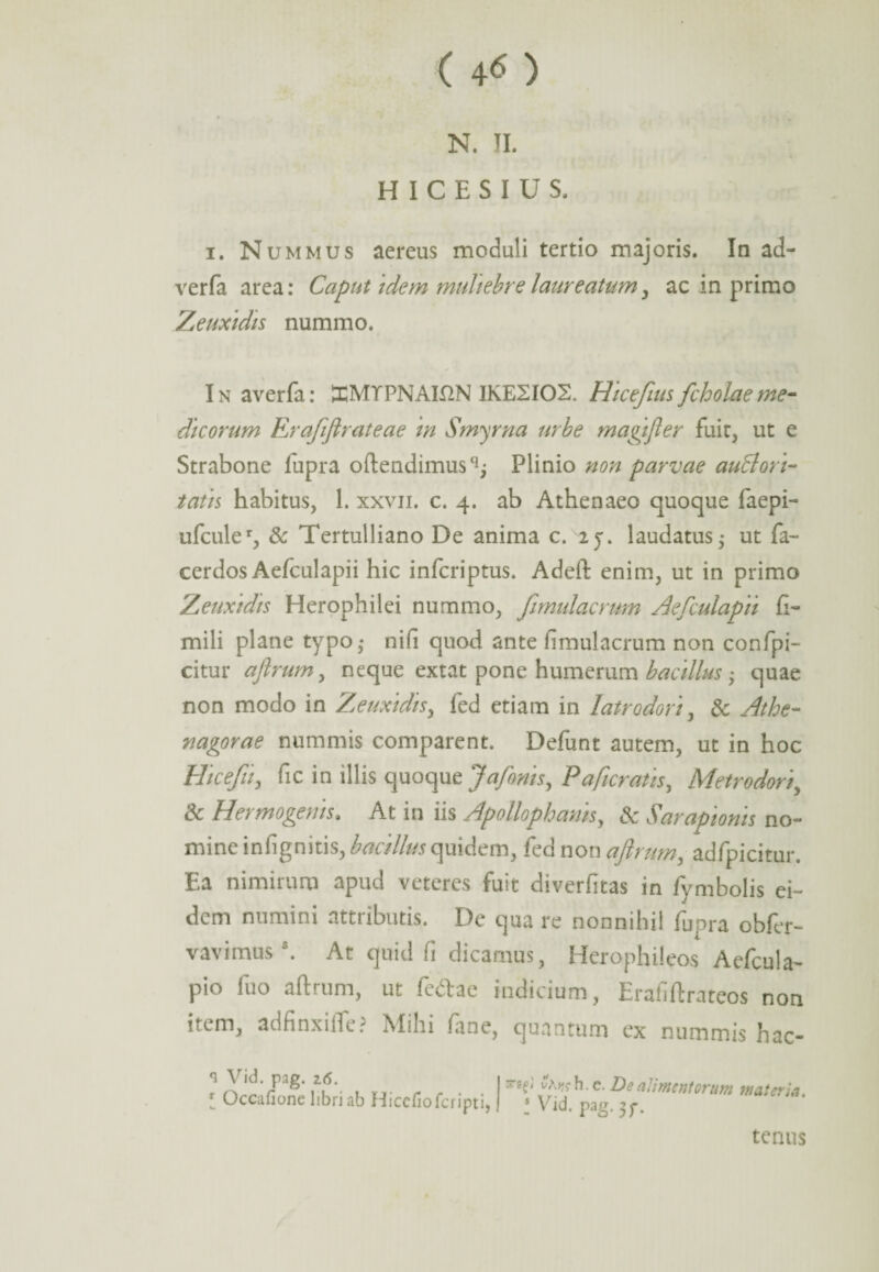 ( 4<* ) N. II. H I C E S I U S. i. Nummus aereus moduli tertio majoris. In ad- verfa area: Caput idem muliebre laureatum, ac in primo Zeuxidis nummo. I n averfa: JHMYPNAH2N IKE2IOS. Hicefius fcholae me¬ dicorum Erafiflrateae in Smyrna urbe magifter fuit, ut e Strabone lupra oftendimus^ Plinio non parvae auttori- tatis habitus, 1. xxvii. c. 4. ab Athenaeo quoque faepi- ufculeq & Tertulliano De anima c. 2j. laudatus j ut fa~ cerdos Aefculapii hic infcriptus. Adeft enim, ut in primo Zeuxidis Herophilei nummo, fimulacrum Aefculapii h- mili plane typo • nifi quod ante hmulacrum non confpi- citur afirum, neque extat pone humerum bacillus; quae non modo in Zeuxidis, fed etiam in latrodori, & Athe¬ nagorae nummis comparent. Defunt autem, ut in hoc Hicefii, fic in illis quoque Jafonis, Pa/icratis, Metrodori, & Hermogenis. At in iis Apollophanis, & Sarapionis no¬ mine infignitis, bacillus quidem, fed non afirum, adfpicitur. Ea nimirum apud veteres fuit diverfitas in fymbolis ei¬ dem numini attributis. De qua re nonnihil fupra obfer- vavimus . At quid fi dicamus, Iderophileos Aelcula- pio fuo aftrum, ut fedae indicium, Erafiftrateos non item, ad finxi de ? Mihi laoe, quantum ex nummis hac- *l Vid. pag. 2(5. [ Oceafione libri ab Hicefiofcripti, d ^^ch.c. De alimentorum materia. I Vid- Pag- 3f- tenus