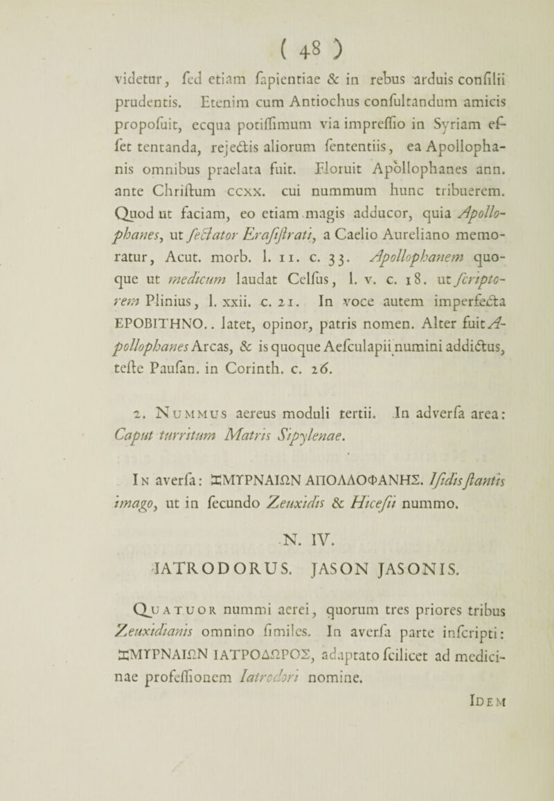 ( +3 ) videtur, fed etiam fapientiae & in rebus arduis confilii prudentis. Etenim cum Antiochus confultandum amicis propofuit, ecqua potiflimum via impreflio in Syriam eP- let tentanda, re;edis aliorum fententiis, ea Apollopha- nis omnibus praelata fuit. Floruit Apollophanes ann. ante Chriftum ccxx. cui nummum hunc tribuerem. Quod ut faciam, eo etiam magis adducor, quia Apollo- phanes, ut feBator RrafijiraU, a Caelio Aureliano memo¬ ratur, Acut. morb. 1. ii. c. 33. Apolloploanem quo¬ que ut medicum laudat Celfus, 1. v. c. 18. uifcripto- rem Plinius, 1. xxii. c. 21. In voce autem imperfeda EPOBITHNO.. latet, opinor, patris nomen. Alter fuitA- pollophanes Arcas, & is quoque Aefculapii numini addidus, terte Paufan. in Corinth. c. 26. 2. Nummus aereus moduli tertii. In adverfa area: Caput turritum Matris Sipylenae. In averfa: EMTPNAmN AnOAAOcDANHS. 1 fidis flantis imago, ut in fecundo Zeuxidis & Hicefit nummo. -N. IV. IATRODORUS. JASON JASONIS. tuor nummi aerei, quorum tres priores tribus Zeuxidiams omnino fimiles. In averfa parte infcripti: aCMTPNAmN IATPOAdPOS, adaptato fcilicet ad medici¬ nae profeflionem Iatrodon nomine. Id e m