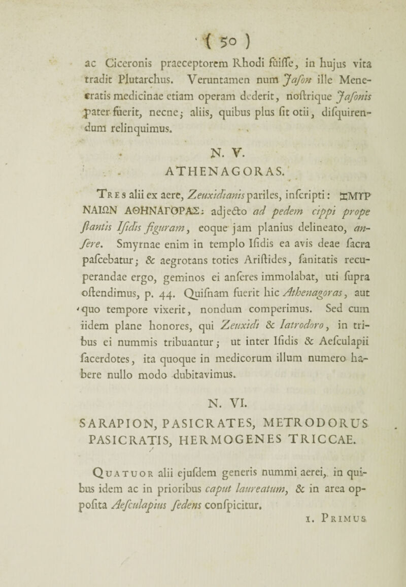 ac Ciceronis praeceptorem Rhodi fuiffe, in hujus vita tradit Plutarchus. Veruntamen num Jafon ille Mene¬ cratis medicinae etiam operam dederit, noftrique Jafonis pater fuerit, necne5 aliis, quibus plus fit otii, difquiren- dum relinquimus. - * N. V. ; , - ATHENAGORAS/ * Tres alii ex aere, Zeuxidiamspariles, inferipti: £MTP NAK2N A0HNArOPA2; adje<5to ad pedem cippi prope flantis 1Tfidis figuram, eoque jam planius delineato, an- fere. Smyrnae enim in templo Ifidis ea avis deae facra pafcebatur; & aegrotans toties Ariftides, fanitatis recu¬ perandae ergo, geminos ei anferes immolabat, uti fupra offendimus, p. 44. Quifnam fuerit hic Athenagoras y aut 'quo tempore vixerit, nondum competimus. Sed cum iidem plane honores, qui Zeuxidi & Iatrodoro, in tri¬ bus ei nummis tribuantur; ut inter Ifidis & Aefculapii lacerdotes, ita quoque in medicorum illum numero ha^ bere nullo modo dubitavimus. N. VI. SARAPION, PASICRATES, METRODORUS PASICRATIS, HERMOGENES TRICCAE. Qua tuor alii ejufdem generis nummi aerei,, in qui¬ bus idem ac in prioribus caput laureatum, & in area op- pofita Aefculapius fe dens confpicitur.