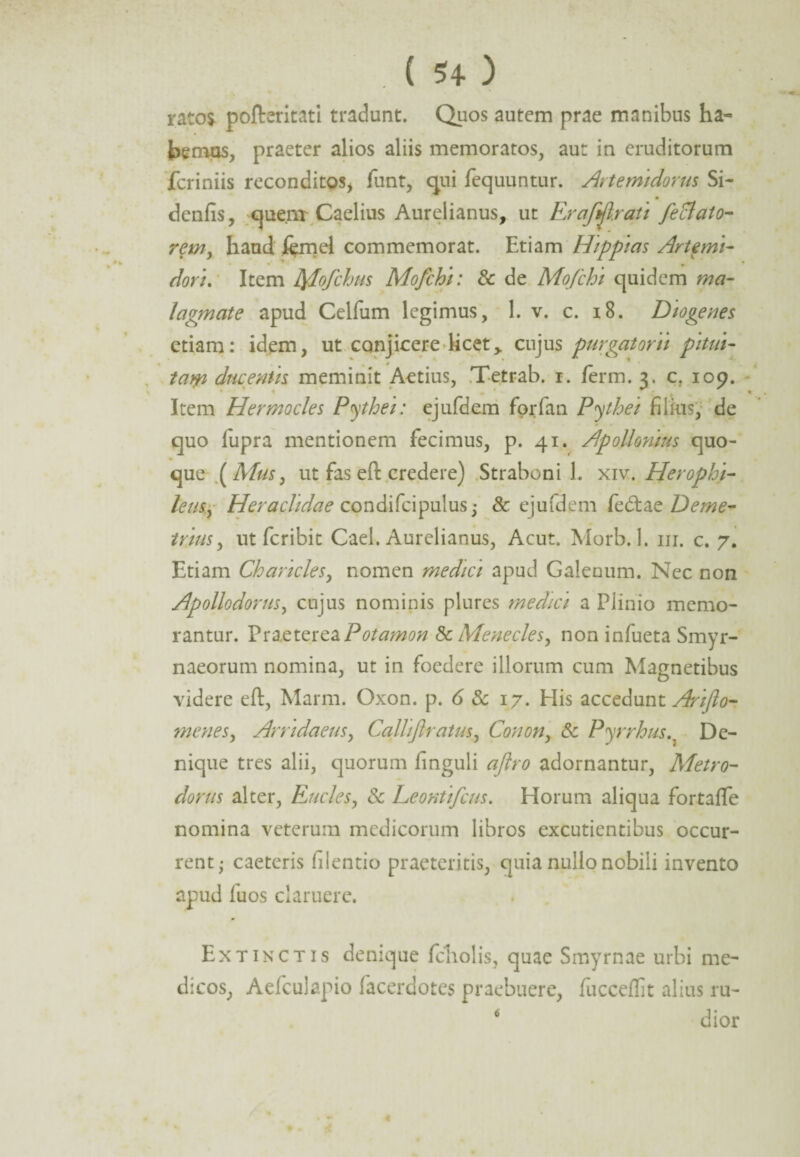 rato* pofteritati tradunt. Quos autem prae manibus ha~ hemos, praeter alios aliis memoratos, aut in eruditorum fcriniis reconditos* funt, qui fequuntur. Artemidorus Si- denfis, quenr Caelius Aurelianus, ut ErafArati feBato- rem, haud iemel commemorat. Etiam Hippias Artemi¬ dori. Item fylofchus Mofchi: & de Mofchi quidem ma¬ lagmate apud Celfum legimus, 1. v. c. 18. Diogenes etiam: idem, ut conjicere licet> cujus purgatorii pitui- tatp ducentis meminit Aetius, Tetrab. i. ferm. 3. c. 109. Item Hermocles Pythei: ejufdem forfan Pythei filius, de quo lupra mentionem fecimus, p. 41. Apollonius quo¬ que (Mus, ut fas eft credere) Straboni 1. xiv. Herophi- lens, Heraclidae condifcipulus; & ejufdem fecftae Deme¬ trius, ut fcribit Cael. Aurelianus, Acut. Morb. 1. m. c. 7. Etiam Charicles, nomen medici apud Galenum. Nec non Apollodorus, cujus nominis plures medici a Plinio memo¬ rantur. Praeterea Potamon & Menecles, non infueta Smyr¬ naeorum nomina, ut in foedere illorum cum Magnetibus videre eft, Marm. Oxon. p. 6 & 17. His accedunt Arifio- menes, Arridaeus, Calliflratus, Conon, & Pyrrhus.. De¬ nique tres alii, quorum finguli aftro adornantur, Metro¬ dorus alter, Eucles, Sc Leontifcus. Horum aliqua fortafle nomina veterum medicorum libros excutientibus occur¬ rent; caeteris filentio praeteritis, quia nullo nobili invento apud fuos claruere. Ex tinctis denique fcholis, quae Smyrnae urbi me¬ dicos, Aefcuiapio facerdotes praebuere, fucceflit alius ru- 6 J • dior