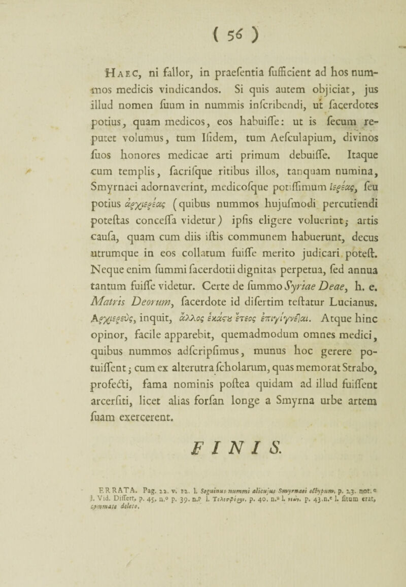 ( 5« ) Haec, ni fallor, in praefentia fufficient ad hos num¬ mos medicis vindicandos. Si quis autem objiciat, jus illud nomen fuum in nummis infcribendi, ut facerdotes potius, quam medicos, eos habuiffe: ut is fecum re¬ putet volumus, tum Ilidem, tum Aefculapium, divinos fiios honores medicae arti primum debuilfe. Itaque cum templis, facrifque ritibus illos, tanquam numina, Smyrnaei adornaverint, medicofque potiflimum ls^sag) feu potius ctgxiegeag (quibus nummos hujufmodi percutiendi poteftas conceffa videtur) ipfis eligere voluerint,- artis caufa, quam cum diis iftis communem habuerunt, decus utrumque in eos collatum fuiffe merito judicari poteft. Neque enim fummi facerdotii dignitas perpetua, fed annua tantum fuiffe videtur. Certe de iummo Syriae Deae, h. e. Matris Deorum, facerdote id difertim teftatur Lucianus. AgXtsfsdS) inquit, ccXXog srsog s7uylyvs]ou. Atque hinc opinor, facile apparebit, quemadmodum omnes medici, quibus nummos adfcripfimus, munus hoc gerere po- tuilfent j cum ex alterutra fcholarum, quas memorat Strabo, profedti, fama nominis poftea quidam ad illud fuilfent arcerhti, licet alias forfan longe a Smyrna urbe artem fuam exercerent. FINIS. ERRATA. Pag. 2.2. v. T2. 1. Seguinus nummi alicujus Smyrnaei eftypiim, p. 23. not.° J. Vid. DilTerf. p. 45. n.° p. 39. n.P 1. TeXtrfo^i, p. 40, n.“ 1. um. p. 43.n.e 1. litum erar, commate deleto.