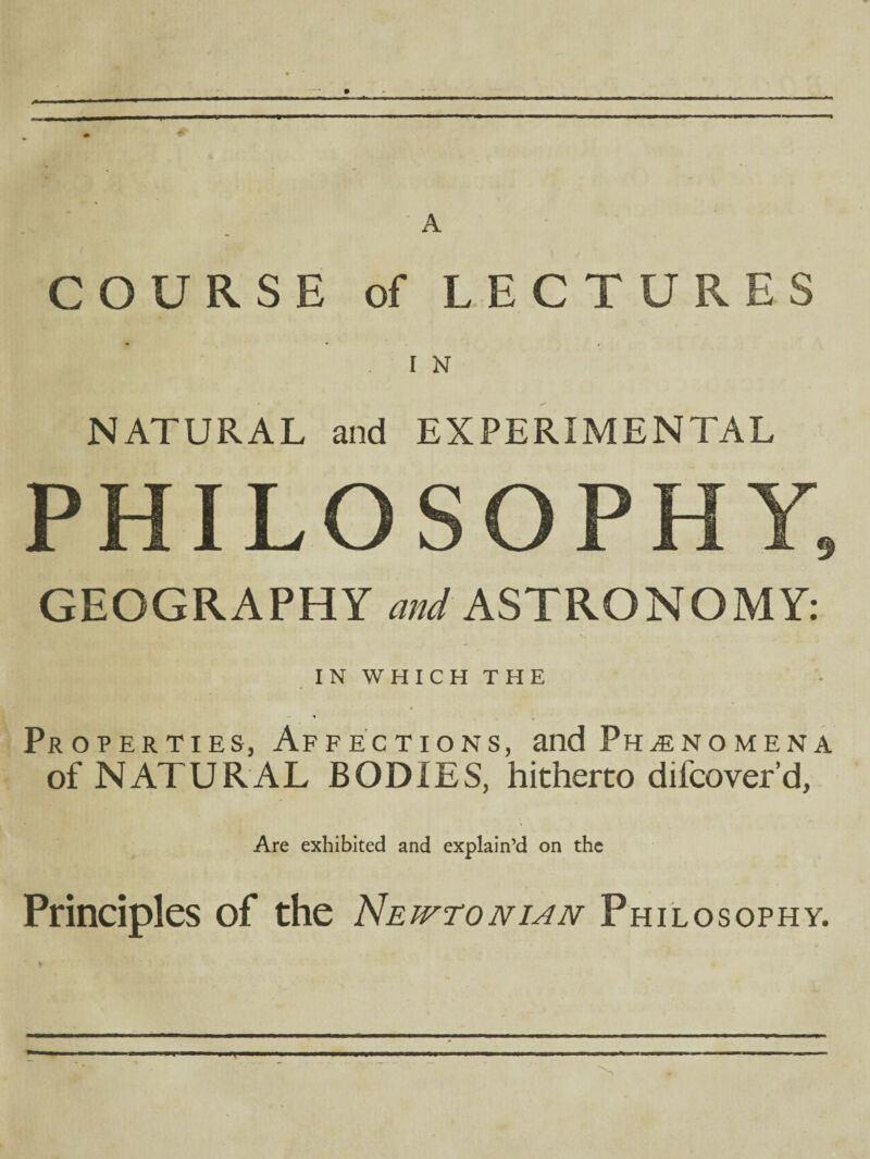 A COURSE of LECTURES I N NATURAL and EXPERIMENTAL GEOGRAPHY W ASTRONOMY: IN WHICH THE » Properties, Affections, and Phenomena of NATURAL BODIES, hitherto difcover’d, Are exhibited and explain’d on the Principles of the Newtonian Philosophy.