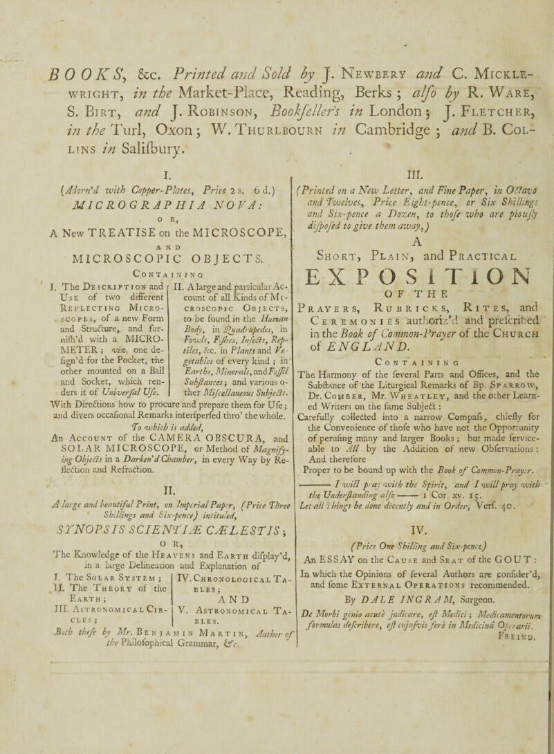 B 0 0 K Sy &c. Printed a?id Sold by J. Newbery a7id C. Mickle- wRiGHT, in the Market-Place, Reading, Berks ; cilfo by R. Ware, S. Birt, and J. Robinson, Boohfelle?^'s London 5 J. Fletcher, intheTml^ Oxon; W. Thurlbourn in Cambridge; B. Col¬ lins in SalilLury. I. {Adorn\i with Copper-Plates^ Price is. 6 d.) MICROGRAP HI A NOVA: O R, A New TREATISE on the MICROSCOPE, AND MICROSCOPIC OBJECTS. Containing J. The Descr.iption and 11. A large and particular Ac- Use of two different Re ELECTING MiCRO- scoPEs, of a new Form and Strudlure, and fur- nifh’d with a MICRO¬ METER J 'L'/a:. one de- fign’d for the Pocket, the other mounted on a Ball and Socket, which ren¬ ders it of Vnlverfal Ufe. count of all Kinds of Mi¬ croscopic Objects, to be found in the Human Body, in ^uadrupedes, in Fodls, Tijhes, InfeSls, Rep¬ tiles, Sec. in Plants 2iw6i Ve¬ getables of every kind ; in Earths, Minerals,^.ndiFojJil Subfiances •, and various o- ther Mifcellaneous Subjeds. IV. Chronological Ta¬ bles ; AND V. Astronomical Ta¬ bles. With Directions how to procure and prepare them for Ufe; and divers occafional Remarks interfperfed thro’ the whole. Fo nuhich is added. An Account of the CAMERA OBSCURA, and SOLAR MICROSCOPL, or Method of Magnijy- ing Objeds in a Darken'd Chamber, in every Way by Re¬ flection and Refraction. II. A large and beautiful Print, on Imperial Paper, (Price Three Shillings and Six-pence) intituled, STNOPSIS SCIENTIuE CyELESTIS; O R, The Knowledge of the Heavens and Earth difplay’d, in a large Delineation aud Explanation of T. The Solar System j IJ. The Theory of the Earth ; HI. Astronomical Cir¬ cle s ; Both thefe by Mr. Benjamin Martin, Author of the Piiilofophical Grammar, lAc. III. (Printed on a New Letter, and Fine Paper, in OFfavi and Tivelves, Price Eight-pence, or Six Shillings and Six-pence a Dozen, to thofe who are pioujly difpofed to give them away,) A Short, Plain, and Practical EXPOSITION OF THE P R AY E R s, R u B R I c K s, R I T E s, and Ceremonies authoriz’d and preferibed in the Book of Common-Prayer of the Church of ENGLAND. Containing The Harmony of the feveral Parts and Offices, and the Subftance of the Liturgical Remarks of Bp. Sparrow, Dr. Comber, Mr. Wheatley, and the other Learn¬ ed Writers on the fame Subjedt: Carefully collected into a narrow Compafs, chiefly for the Convenience of thofe who have not the Opportunity of perufing many and larger Books ; but made fervice- able to All by the Addition of new Obfervations: And therefore Proper to be bound up with the Book of Common-Prayer. -I -ivill p: ay nvith the Spirit, and I ^ivill pray n.vith the Underfianding alfo- i Cor. xv. 15. Let all i kings be done decently and in Order, Verf. 40. IV. (Price One Shilling and Six-pence) An ESS AY on the Cause and Seat of the GOUT; In which the Opinions of feveral Authors are jconfider’d, and fome External Operations recommended. By DALE INGR AM, Surgeon. De Morhi genio acute judicare, efi Medici; Medicamentorum formulas deferibere, efi ciijufivis fere in Medicind Operarii. Fre IND.