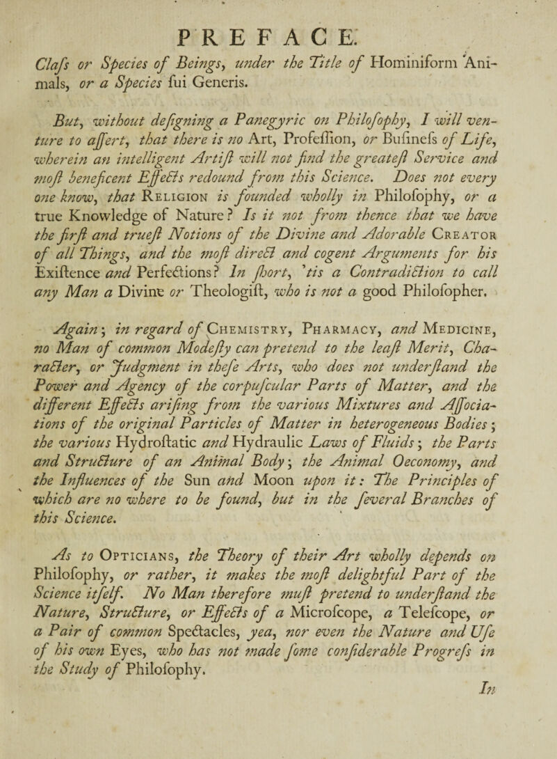 Clafs or Species of BemgSy under the T^itle of Hominiform Ani¬ mals, or a Species {m Generis. Biity without defg7nng a Panegyric 077 Philofophyy 1 will ven¬ ture to ajferty that there is no Art, Profeffion, or Buiinefs of Lifey wherein an i7itellige?it Artifl will 770t fi7'id the greatef Se7'vice and mof beneficent Efe&s redound fir07n this Scie7tce» Does not every one knowy that Religion is founded wholly i?i Philofojphy, or a true Knowledge of Nature ? Is it 770t fro77t thence that we have the firfl and truejl Notions of the Divine and Adorable Creator of all Thingsy and the 7770f direEl and cogent Argu77ie7tts for his Exiftence and Perfedions? In forty dis a Contradi8lio7i to call any Man a Divine or Theologift, who is not a good Philofopher. Again\ in regard of Pharmacy, Medicine, no Man of co7n7non Modefy can prete7id to the leajl Merity Cha- raSiery or yudgtnent in thefe ArtSy who does not underf and the Power and Agency of the corpufcular Parts of Mattery and the different Effe&s arifing fro7n the various Mixtures and Affocia- tions of the original Particles of Matter in heterogeneous Bodies; the various Hydroftatic and Hydraulic Laws of Fluids; the Parts and StruSlure of an Animal Body\ the Animal Oeconomyy and the htfluences of the Sun and Moon upon it: The Principles of Vihich are no where to be fou77dy but in the feveral Bra7iches of this Science* As to Opticians, the Theory of their Art wholly depends on Philofophy, or rathery it makes the tnojl delightful Part of the Science itfelf* No Man therefore 7nufl pretend to underfiand the Naturey StruSiurey or EffeEls of a Microfcope, a Telefcope, or a Pair of common Spedacles, yeay nor eve77 the Naticre and Ufe of his own Eyes, who has not tnade fo7ne confderable Progrefs in the Study of Philofophy. In