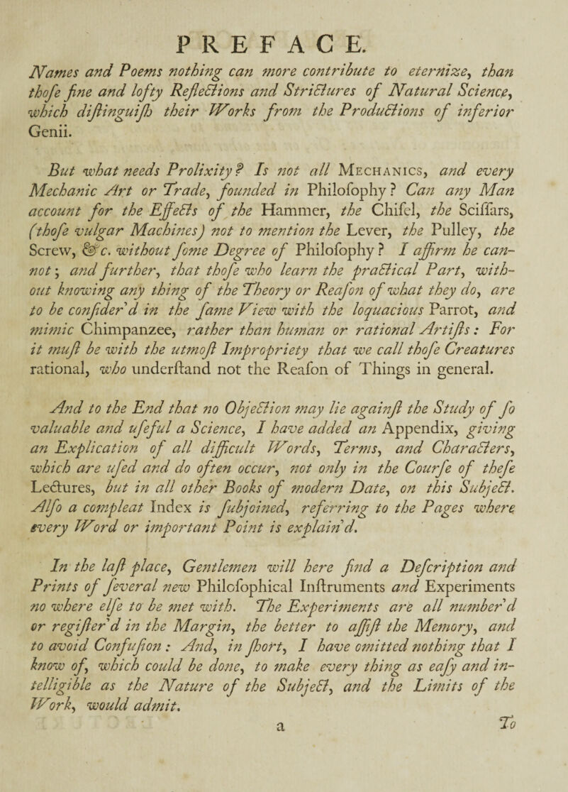 Names and Poems nothmg can more contribute to eternize^ tha?i thofe fine and lofty RefieEiio?is a7td StriEiures ofi Natural Science^ which dijlinguijlj their Works from the Produ&ions of inferior Genii. But what needs Prolixity f Is 7tot all Mechanics, and every Mechanic Ar,t or Trade^ fotmded in Philofophy ? Ca7i a7iy Man account for the EffeBs of the Hammer, the Chifel, the Sciffars, (thofe vulgar Machmes) not to mentio7t the Lever, the Pulley, the Screw, E^c. without fome Degree of Philofophy ? I afifr7n he can¬ not ; and further^ that thofe who lear7t the praElical Party with¬ out knowing any thing of the Tlheory or Reafon of what they doy are to he confider d in the farne Vtew with the loquacious Parrot, and ?ni77iic Chimpanzee, rather tha77 hu7nan or rational Artifls: For it 7nufl be with the utmofl Impropriety that we call thofe Creatures rational, who underftand not the Reafon of Things in general. And to the End that 770 ObjeBion may lie againfl the Study of fo valuable a7'id ufeful a Scie77cey I have added an Appendix, giving an Explication of all difpctdt TVordsy TertnSy and CharaEierSy which are tfed and do often occury 770t 077ly in the Courfe of thefe Ledlures, hut in all other Books of moder77 Datey on this SubjeEL Alfo a cofnpleat Index is fubjGi77edy referring to the Pages where, every TVord or important Point is explamd. In'the lafi placey Ge7itle7nen will here find a Defcription and Prints of feveral new Philofophical Inftruments and Experiments no where elfe to he 77iet with. TEhe Experitnents a7^e all nutnber d or regiflerd m the Marginy the better to affifl the Me7noryy and to avoid Confufio7i: Aijdy in fhorty I have C7nitted nothing that I know ofy which could be doney to fnake every thing as eafy and in¬ telligible as the Nature of the SubjeEly a77d the Litnits of the TVorky would adfttit* To a