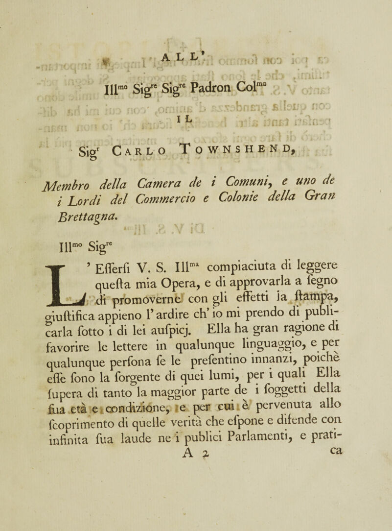 ALL* ■ Illm0 Sigre Sigre Padron Col‘ne ,n r _ 1 h : le I L ; * > r■ ^ ■» .. i> -• -r Sior Carlo Townshend, ìd \ I- Membro della Camera de i Comuni, <? uno de i Lordi del Commercio e Colonie della Gran Brettagna. 4 * ' I V: ' \ k' I 4 l \ t T , W I . K IH- Sigr= L» Eflerfi V. S. Illma compiaciuta di leggere quella mia Opera, e di approvarla a legno di promoverne con gli effetti ia (lampa, aiuftifica appieno l’ardire eh’ io mi prendo di pubii- carla fotto i di lei aufpicj. Ella ha gran ragione di favorire le lettere in qualunque linguaggio, e per qualunque perfona fe le prefentino innanzi, poiché effe fono la forgente di quei lumi, per i quali Ella fu pera di tanto la maggior parte de i foggetti della fua età e condizione, e per cui e pervenuta allo fcoprimento di quelle venta che efpone e difende con infinita fua laude ne i publici Parlamenti, e prati- A t- ca