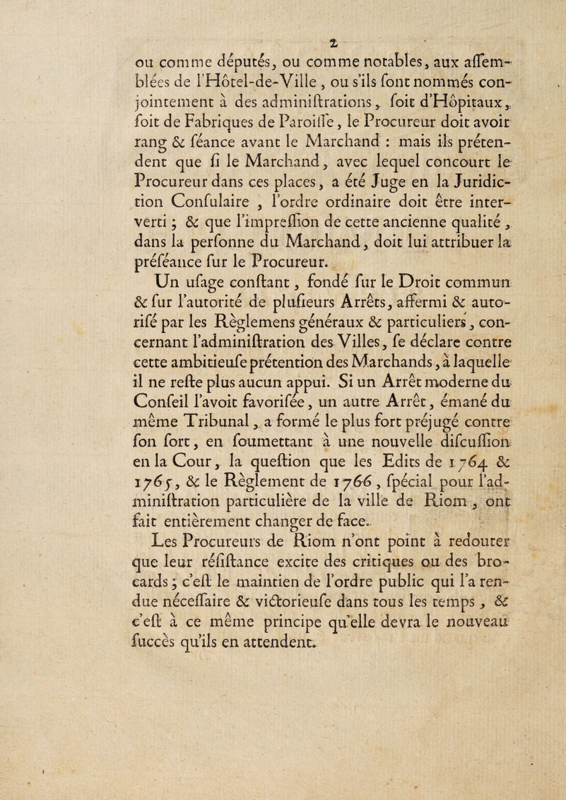 ou comme députés^ ou comme notables, aux aflem- blées de i’Hôtel-de-Ville , ou s’ils font nommés con¬ jointement à des adminiftrations, Toit d’Hôpitaux, foit de Fabriques de ParoilTe, le Procureur doit avoir rang & féance avant le Marchand- : mais ils préten¬ dent que fi le Marchand, avec lequel concourt le Procureur dans ces places, a été Juge en la Juridic¬ tion Confulaire , l’ordre ordinaire doit être inter¬ verti ; & que l’impreffion de cette ancienne qualité , dans la perfonne du Marchand , doit lui attribuer la préféance fur le Procureur. Un ufage confiant, fondé fur le Droit commun ôefur l’autorité de plufieurs Arrêts, affermi & auto- rifé par les Règlemens généraux & particuliers, con¬ cernant l’adminifiration des Villes, fe déclare contre cette ambitieufe prétention des Marchands, à laquelle* il ne refie plus aucun appui. Si un Arrêt moderne du Confeil l’avoit favorifée, un autre Arrêt, émané du même Tribunal, a formé le plus fort préjugé contre fon fort, en foumettant à une nouvelle difcufiion en la Cour, la quefiion que les Edits de 1764 & 176-7, & le Règlement de 1766 , fpécial pour l’ad- minifiration particulière de la ville de Riom , ont fait entièrement changer de face.. Les Procureurs de Riom n’ont point à redouter que leur réfifiance excite des critiques ou des bro¬ cards ; c’efi le maintien de l’ordre public qui l’a ren¬ due néceffaire 6c viétorieufe dans tous les temps , & c’efi à ce même principe quelle devra.le nouveau fuccès qu’ils en attendent.