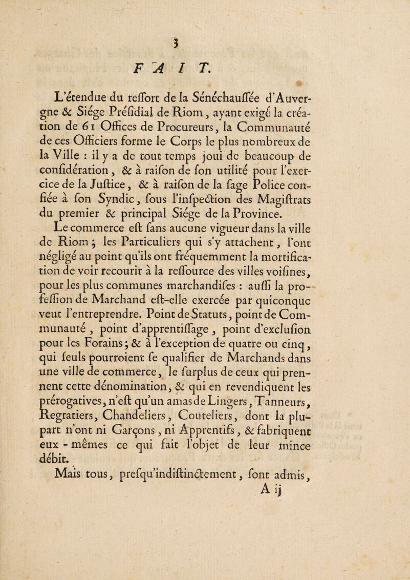 FAIT. L’étendue du reflbrt delà Sénécliauflee d’Auver¬ gne & Siège Préfidial de Riom, ayant exigé la créa¬ tion de 6i Offices de Procureurs, la Communauté, de ces Officiers forme le Corps le plus nombreux de la Ville : il y a de tout temps joui de beaucoup de confidération, & à raifon de fon utilité pour l’exer¬ cice de la Juftice, & à raifon de la fage Police con¬ fiée à fon Syndic, fous l’infpeélion des Magiftrats du premier &: principal Siège de la Province. Le commerce eft fans aucune vigueur dans la ville de Riom j les Particuliers qui s’y attachent, l’ont négligé au point qu’ils ont fréquemment la mortifica¬ tion de voir recourir à la reflburce des villes voifines, pour les plus communes marcliandifes : auffi la pro— feffion de Marchand eft-elle exercée par quiconque veut l’entreprendre. Point de Statuts, point de Com¬ munauté , point d’apprentiffiage , point d’exclufion pour les Forains; & à l’exception de quatre ou cinq, qui feuls pourroient fe qualifier de Marchands dans une ville de commerce, le furplus de ceux qui pren¬ nent cette dénomination, & qui en revendiquent les prérogatives, n’eft qu’un amasdeLingers, Tanneurs, Regratiers, Chandeliers, Couteliers, dont la plu¬ part n’ont ni Gar<jons, ni Apprentifs, & fabriquent eux - mêmes ce qui fait l’objet de leur mince débit. Mais tous, prefqu’indiftinétement, font admis, A ij