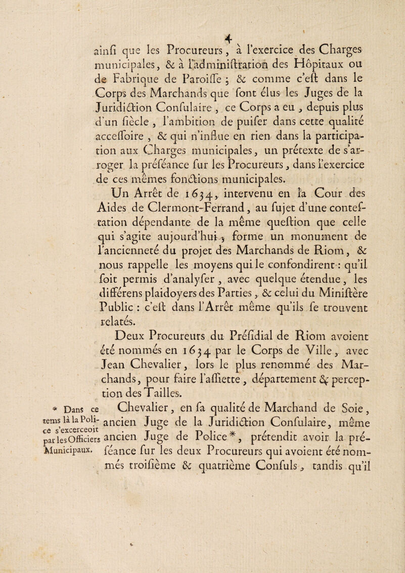 ainfi que les Procureurs, à l’exercice des Charges municipales, & à radminift'ration des Hôpitaux ou de Fabrique de Paroiiïe ; & comme c’eft dans le -Corps des Marchands que font élus les Juges de la Juridiélion Confulaire , ce Corps a eu , depuis plus d’un fiècle , l’ambition de puifer dans cette qualité accelFoire , & qui n’influe en rien- dans la participa¬ tion aux Charges municipales, un prétexte de s’ar¬ roger la préféance fur les Procureurs, dans ^exercice de ces mêmes fonélions municipales. Un Arrêt de 1634,, intervenu en la Cour des Aides de Clermont-Ferrand, au fujet d’une contef- tation dépendante de la même queftion que celle qui s’agite aujourd’hui--^ forme un monument de l’ancienneté du projet des Marchands de Riom, & nous rappelle les moyens qui le confondirent-: qu’il foit permis d’analyfer , avec quelque étendue, les différens plaidoyers des Parties,, & celui du Miniftère Public : c’eil dans l’Arrêt même qu’ils fe trouvent . relatés. Deux Procureurs du Préfidial de Riom avoient c été no ni més en 1634 par le Corps de Ville,, avec -Jean Chevalier, lors le plus renommé des Mar¬ chands, pour faire ralTiette , département percep¬ tion des Tailles. * Dans ce Chevalier, en fa qualité de Marchand de Soie , tems làlaPoli-Juge de la Juridiétion Confulaire, même par lesOfficiers ancien Juge de ronce prétendit avoir la pré- Municipaux, féance fur les deux Procureurs qui avoient été nom¬ més troifième & quatrième Confuls , candis qu’il