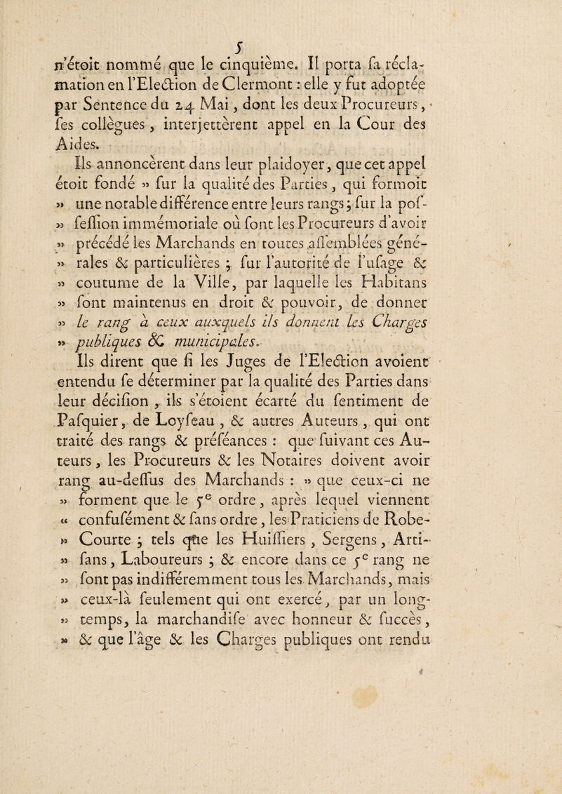 t .V n’étoic nommé que le cinquième. II porta fa récla¬ mation en TEleétion de Clermont : elle y fut adoptée par Sentence du 14 Mai, dont les deux Procureurs, ’ fes collègues, interjectèrent appel en la Cour des Aides. Ils annoncèrent dans leur plaidoyer, que cet appel étoit fondé » fur la qualité des Parties, qui forraoic » une notable différence entre leurs rangs ;.fur la pof- « feflion immémoriale où fondes Procureurs d’avoir » précédé les Marchands en toutes .aflemblées géné- « raies & particulières ÿ fur l’autorité de i’ufige & » coutume de la Ville, par laquelle les Habitans « font maintenus en droit pouvoir, de donner » le rang a ceux auxquels ils donnent les Charges » publiques SC municipales. Ils dirent que fi les Juges de l’Eleétion avoienc entendu fe déterminer par la qualité des Parties dans- leur décifion , ils s’étoient écarté du fentiment de Pafquier,. de Loyfcau , & autres Auteurs, qui ont' traité des- rangs & préféances : que fuivant ces Au¬ teurs, les Procureurs & les Notaires doivent avoir rang au-delTus des Marchands : » que ceux-ci ne forment que le j® ordre, après lequel viennent «« confufément & fans ordre, les>Praciciens de Robe- n Courte j tels (^e les Huiffiers, SergensArti- » fans. Laboureurs ; & encore dans ce y® rang ne 35 font pas indifféremment tous les Marchands, mais* »> ceux-là feulement qui ont exercé, par un long- 33 temps, la marchandife' avec honneur & fuccès, » & que l’âge & les Charges publiques ont rendu 4