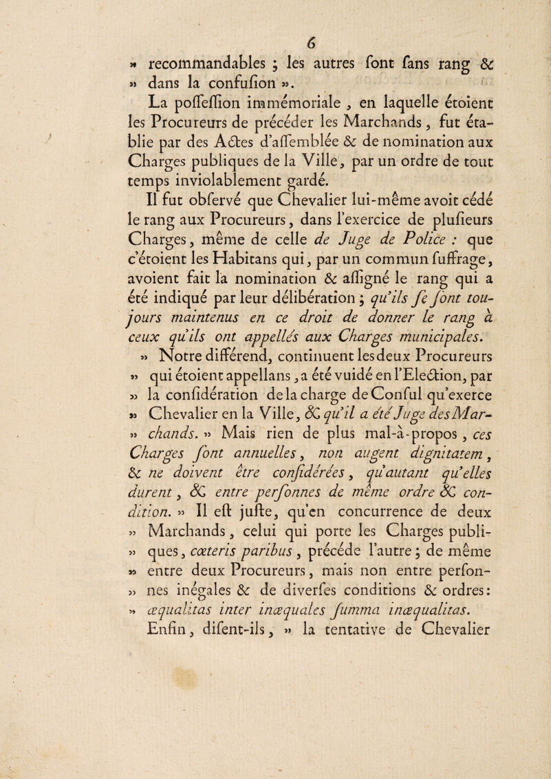 « . 6 >* recommandables ; les autres font fans rang & « dans la confufion » • . * La polTeffion immémoriale , en laquelle étoîent les Procureurs de précéder les Marchands, fut éta¬ blie par des Aétes d’aifemblée & de nomination aux Charges publiques de la Ville, par un ordre de tout temps inviolablement gardé. Il fut obfervé que Chevalier lui-même avoit cédé le rang aux Procureurs, dans l’exercice de plufieurs Charges-, même de celle de Juge de Police : que c’étoient les Habitans qui, par un communfuffrage, avoient fait la nomination & affigné le rang qui a été indiqué par leur délibération ; qu’ils fe jont tou¬ jours maintenus en ce droit de donner le rang a ceux quils ont appelles aux Charges municipales. » Notre différend, continuent lesdeux Procureurs « qui étoient appellans, a été vuidé en l’Eleélion, par » la confîdération de la charge de Conful qu’exerce M Chevalier en la Ville, qud a été Juge desMar.- » chauds. » Mais rien de plus mal-à-propos, ces Charges font annuelles, non augent dignitatem, & ne doivent être confidérées, qùautant qu’elles durent, & entre^perfonnes de même ordre SC con¬ dition. « Il eft jufte, qu’cn concurrence de deux » Marchands, celui qui porte les Charges publir » ques, coeteris paribus , précédé l’autre ; de même » entre deux Procureurs, mais non entre perfon- » nés inégales & de diverfes conditions & ordres: » œqualitas inter inœqualcs Jumma inœqualitas. Enfin, difent-ils, >» la tentative de Chevalier