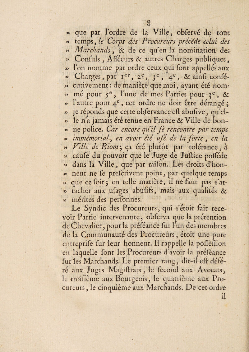 « que par l’ordre de la Ville, obfervé de tottt » temps, le Corps des Procureurs précédé celui dès » Marchands, & de ce qu’en la ‘nomination des » Confuls, AiTéeurs & autres Charges publiques, M l’on nomme par ordre ceux qui font appelles aux ». Charges, par 3^, 4®, & ainfî confé- » cutivement: de manière que moi, ayant été nom- » mé pour y®, l’une de mes Parties pour & » l’autre pour 4®, cet ordre ne doit être dérangé; » je réponds que cepte obfervance eft abufîve, qu’el- » le n’a jamais, été tenue en France & Ville de bon- » n e police. Car encore qu’il Je rencontre par temps » immémorial ^ en avoir été ufé de la forte, en la » Ville de Riom’, cpL été plutôt par * tolérance, à ’» caufe du pouvoir que le Juge de Juftice pofTéde » dans la Ville, que par raifon. Les droits d’hon- » neur ne fe prefcrivent point, par quelque temjas » que ccfoit ; en telle matière, il ne faut pas s’at- '» tacher aux ufages abufifî, mais aux qualités & » mérités des perfonnes'. Le Syndic des Procureurs, qui s’étok fait rece¬ voir Partie intervenante, obferva que la prétention de Chevalier , pour la préféance fur l’un des membres de la Communauté des Procureurs, étoît une pure entreprife fur leur honneur. Il rappelle la pofTéfüon en laquelle font les Procureurs d’avoir la préféance furies Marchands. Le premier-rang, dit-il eft défé¬ ré aux Juges Magiftrats, le fécond aux Avocats, le troifième aux Bourgeois, le quatrième aux Pro¬ cureurs, le cinquième aux Marchands, De cet ordre il