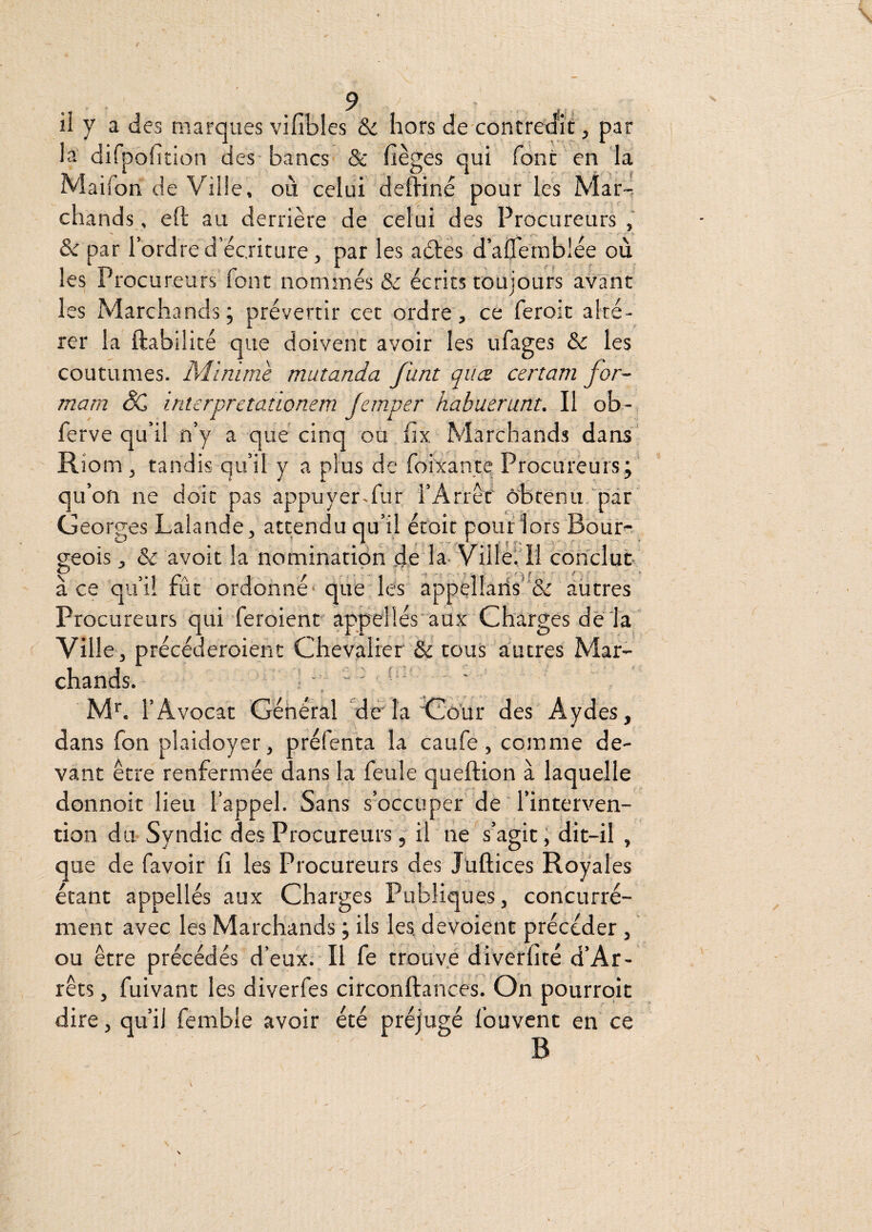 la difpofirion des- bancs & lièges qui font en la Maifon de Ville, où celui dehiné pour les Mar-, chands, eft au derrière de celui des Procureurs & par l’ordre d’écriture J par les aétes d’aflernblée où les Procureurs font nommés & écrits toujours avant les Marchands; prévenir cet ordre, ce feroic alté¬ rer la ftabilité que doivent avoir les ufages & les coutumes. Minime mutanda funt qiice certam for- mam & interpretationem Jemper habuerunt. Il ob- ferve qu’il n’y a que cinq ou hx Marchands dans Riom , tandis qu’il y a plus de foixanté Procureurs; qu’on ne doit pas appuyer.fur l’Arrêf obtenu par Georges Lalande, attendu qu’il éfoit pouf lors Bour¬ geois , & avoir la nomination de la- Ville’. 11 conclut à ce qu’il fût ordonné* que lés appèllaris'k àütres Procureurs qui feroient appellés aux Charges de fa Ville , précéderoient Chevalier &’tous autres Mar¬ chands. ■ ■ ■ ' - ’ ' » M'. l’Avocat Général ‘de'la do’ur des Aydes, dans fon plaidoyer, préfenta la caufe, comme de¬ vant être renfermée dans la feule queftion à laquelle donnoit lieu l’appel. Sans s’occuper de l’interven¬ tion du Syndic des Procureurs, il ne s’agit; dit-il , que de favoir fi les Procureurs des Juftices Royales étant appellés aux Charges Publiques, concurré- ment avec les Marchands ; ils les. dévoient précéder, ou être précédés d’eux. Il fe trouv.e diverfité d’Ar- rêts, fuivant les diverfes circonftances. On pourrqit dire, qu’il femble avoir été préjugé fouvent en ce B