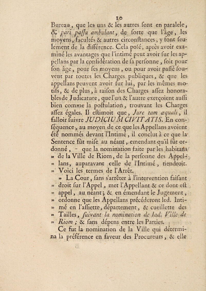 Bureau, que les uns & les autres font en paralele^ ^\pàrl paffu ambulant^ de- forte que l’âge', -les moyens, facultés & autres circonftances, y font feu¬ lement de la dilférence. Cela pofé, après avoir exa¬ miné les avantages que l’intimé peut avoir fur les ap- pejlans.par la çpnlidération de fa perfonne , foit pour fôn âge, pour fes moyens, ou pour avoir palTé fou- vent par toutes les Charges publiques, & que les appellans peuvent avoir fur lui, par les mêmes mo¬ tifs, & de plus, à raifon des Charges ad'ez honora¬ bles de Judicature, que l’un & l’autre exerc^oient auffi bien comme la poftuladon, trouvant les Charges aÏÏez égales. Il eftimoit que, Jure tam œqualiy il falloir fuivre JUDICIUM CI VIT ATI S. En con- fe^uence -, au moyen de ce c|ue les Appellans avoient été nomrnés devant l’intimé , il conclut à ce que la' Sentence fût mife au néant ,..emendant qu’il fût or¬ donné , “ que la nomination faite par les habitans » ‘de la Ville de Riom, de la perfonne des Appel-f% lans, auparavant celle de l’intimé , tiendrok. Voici les termes de l’Arrêt. » La Cour, fans s’arrêter à l’intervention faifant droit fur l’Appel, met l’Appellant & ce dont eft , appel, ,.au. néant ; & en émendant le Jugement, ordonne que les Appellans précéderont led. Inti¬ mé en l’afliette, département, cueillette des Tailles, yûfvu/rr la nomination de lad. Ville de_ Riom ; éc fans dépens entre les Parties, j Ce fut la- nomination de la Ville qui détermi¬ na la préférence en faveur des Procureurs, & elle 33 33 33 55 33 55 33