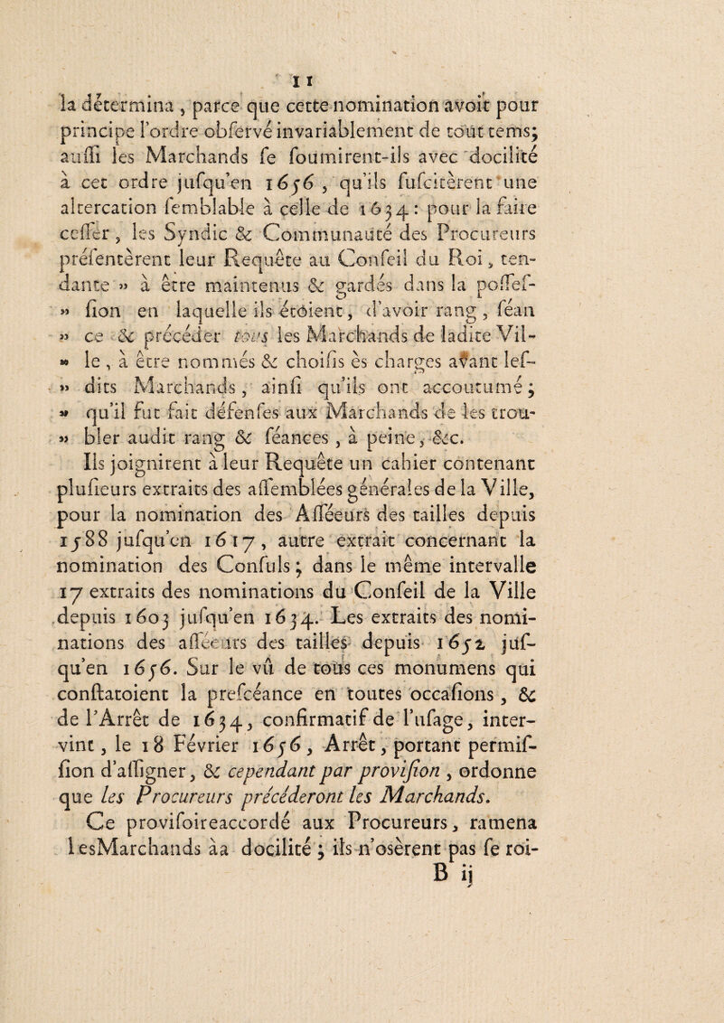 M » la détermina , parce qüe cette nomination âvoit pour principe l’ordre obfervé invariablement de co-iït tems; auffi les Marchands fe fournirent-ils avec'docilité à cet ordre jufqu’en qu’ils furcitèrent une altercation femblable à celle de 1634: pour laÊrire celler, les Syndic & Communaiité des Procureurs préientèrent leur Requête au Confei! du Roi, ten¬ dante » à être maintenus & gardés dans la poifel- lion en laquelle ils étoient, d’avoir rang , féau ce & précéder tous les Marchands de ladite Vil¬ le , à être nommés choifis es charges afant lef- dits Marchands, ainfi qu’ils ont accoutumé; qu’il fut fait défenfes aux Marchands de les trou¬ bler audit rang &: féances , à peine j -êcc. Ils joignirent à leur Requête un cahier contenant plufieurs extraits des ademblées générales de la Ville, pour la nomination des Alféeurs des tailles depuis ij88 jufqu’cn 1617, autre extrait concernant la nomination des Confuls ; dans le même intervalle 17 extraits des nominations du Goiifeil de la Ville depuis 1603 jufqu’en 1634. Les extraits'des nomi¬ nations des afléeurs des tailles- depuis- l'éja jitf- qu’en léjé. Sur le vii de coîis ces monumens qui conftatoient la prefcéance en toutes occafions, &c de l’Arrêt de 1634, confirmatif de l’ufage, inter¬ vint, le 18 Février Arrêt, portant permif- fion d’alfigner, & cependant par provijîon , ordonne que les Procureurs précéderont les Marchands. Ce provifoireaccordé aux Procureurs, ramena lesMarchands àa docilité ; ils n’osèrent pas fe roi- B ij