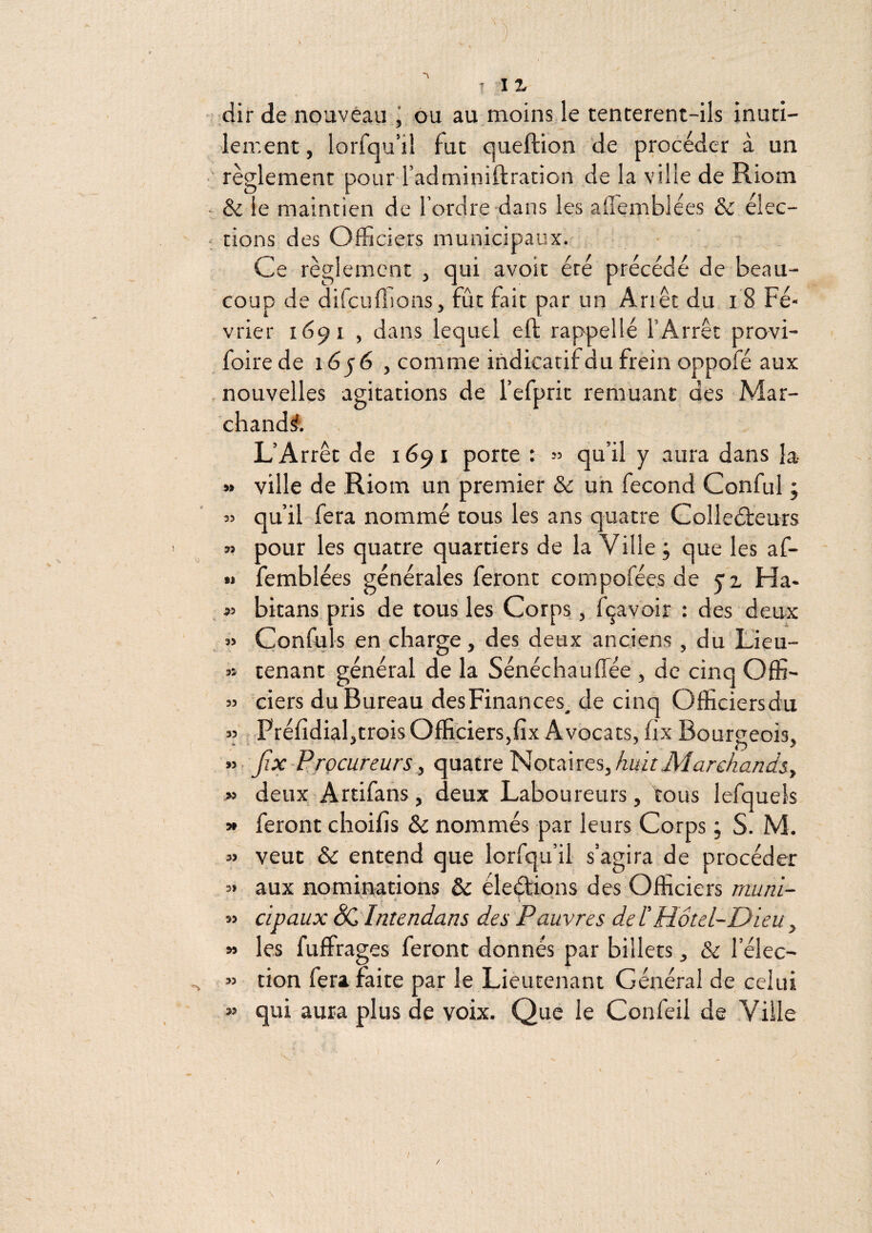 ;clir de nouveau j ou au moins le tencerent-ils inuti- leir.ent, lorfqu’il fut queftion de procéder à un règlement pour l’adminiftrarion de la ville de Riom & le maintien de l’ordre dans les affeinblées & élec¬ tions des Officiers municipaux. Ce règlement , qui avoit été précédé de beau¬ coup de difcuflions, fût fait par un Arrêt du i 8 Fé¬ vrier 1691 , dans lequel eft rappellé l’Arrêt provi- foire de i6jé , comme indicatif du frein oppofé aux nouvelles agitations de l’efprit remuant des Mar¬ chanda. L’Arrêt de 1691 porte : » qu’il y aura dans la- » ville de Riom un premier & un fécond Conful ; « qu’il fera nommé tous les ans quatre Colleéfeurs » pour les quatre quartiers de la Ville ; que les af- •» femblées générales feront compofée.s de y’z Ha- « bitans pris de tous les Corps, fçavoir : des deux » Confuls en charge, des deux anciens , du Lieu- « tenant général de la Sénéchauffiée , de cinq Offi- » ciers du Bureau des Finances^ de cinq Officiersdu » Prélîdiahtrois Officiers,fix Avocats, fix Bourgeois. Jix-Procureurs, quatre ]^ot:ines,huitMarcAar2cIsy » deux Artifans, deux Laboureurs, tous lefquels y feront choif s & nommés par leurs Corps ; S. M. « veut ôc entend que lorfqu’il s’agira de procéder 5» aux nominations & éleétions des Officiers muni- ‘ i » cipaux ëCintendans des Pauvres de F Hôtel-Dieu, » les fuffrages feront donnés par billets, & l’élec- « tion fera faite par le Lieutenant Général de celui  qui aura plus de voix. Que le Confeil de Ville