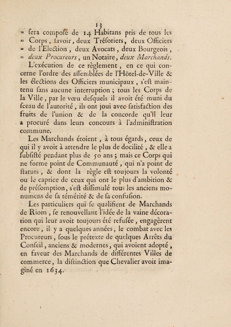 » fera conipofé de 14 Habicans pris de tous les « Corps, lavoir, deux Tréforiers, deux Officiers « de l’Eledlion , deux Avocats, deux Bourgeois, » deux Procureurs ^ un Notaire, deux Marchands. L’exécution de ce règlement, en ce qui con¬ cerne Fordre des alfiemblées de FHôtel-de-Ville & les élections des Officiers municipaux , s’eft main¬ tenu fans aucune interruption ; tous les Corps de la Ville, par le vœu defquels il avoir été muni du fceau de l’autorité , ils ont joui avec fatisfaétion des fruits de l’union & de la concorde qu’il leur - a procuré dans leurs concours à l’adminiftration commune. Les Marchands étoient, à tous égards, ceux de qui il y avoir à attendre le plus de docilité , & elle a fubfifté pendant plus de 50 ans ; mais ce Corps qui ne forme point de Communauté , qui n’a point de llatuts , & donc la règle eft toujours la volonté ou le caprice de ceux qui ont le plus d’ambition & de préfomption, s’eft dilfimulé toiis les anciens mo- numcns de fa témérité & de fa confufîon. Les particuliers qui fe qualifient de Marchands de Riom , fe renouvellant l’idée de la vaine décora¬ tion qui leur avoir toujours été refufée, engagèrent encore, il y a quelques années, le combat avec les Procureurs, fous le prétexte de quelques Arrêts du Confeil, anciens &: modernes, qui avoient adopté , en faveur des Marchands de différences Villes de commerce, la difcinélion que Chevalier avoir ima¬ giné en \