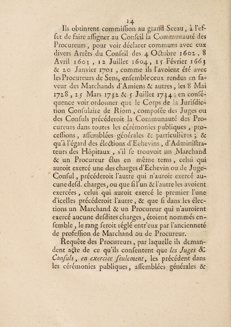 -Ils obtinrent commîffion au grand Sceau, à l’ef¬ fet de faire alîigner au Confeil la Communauté des Procureurs, pour voir déclarer communs avec eux divers Arrêts du Confeil des 4 Oélobre léoi , 8 Avril 1605 , 12 Juillet 1604, i? Février j66^ ôc Z O Janvier 1701 , comme ils l’avoient été avec les Procureurs de Sens, enfembleceux rendus en fa¬ veur des Marchands d’Amiens & autres, les 8 Mai 1718 , Z J Mars 1732 & j Juillet 1734 ; en confé- quence voir ordonner que le Corps de la Jurifdic- tion Confulaire dé Riom , compofée des Juges ou des Confuls précéderoit la Communauté des Pro¬ cureurs dans toutes les cérémonies publiques , pro¬ cédions , aflTemblées • générales & particulières 3 ôc qu’à l’égard des éleétions d’Echevins, d’Adminiidra- teurs des Hôpitaux , s’il fe trouvoit un .Marchand ôc un Procureur élus en même tems, celui qui auroit exercé une des charges d’Echevin ou de Juge- Conful, précéderoit l’autre qui n’auroit exercé au¬ cune defd. charges, ou que fi l’un & l’autre les avoient exercées, celui qui auroit exercé le premier l’une d’icelles précéderoit l’autre, Ôc que fi dans les élec¬ tions un Marchand ôc un Procureur qui n’auroient exercé aucune defdites charges, étoient nommés en- femble, le rang feroit réglé entr’eux par l’ancienneté de profelfion de Marchand ou de Procureur. Requête des Procureurs, par laquelle ils deman¬ dent a^e de ce qu’ils confentent que /es Juges SC Confuls y en exercice feulement^ les précédent dans les cérémonies publiques, alTemblées générales ôc J