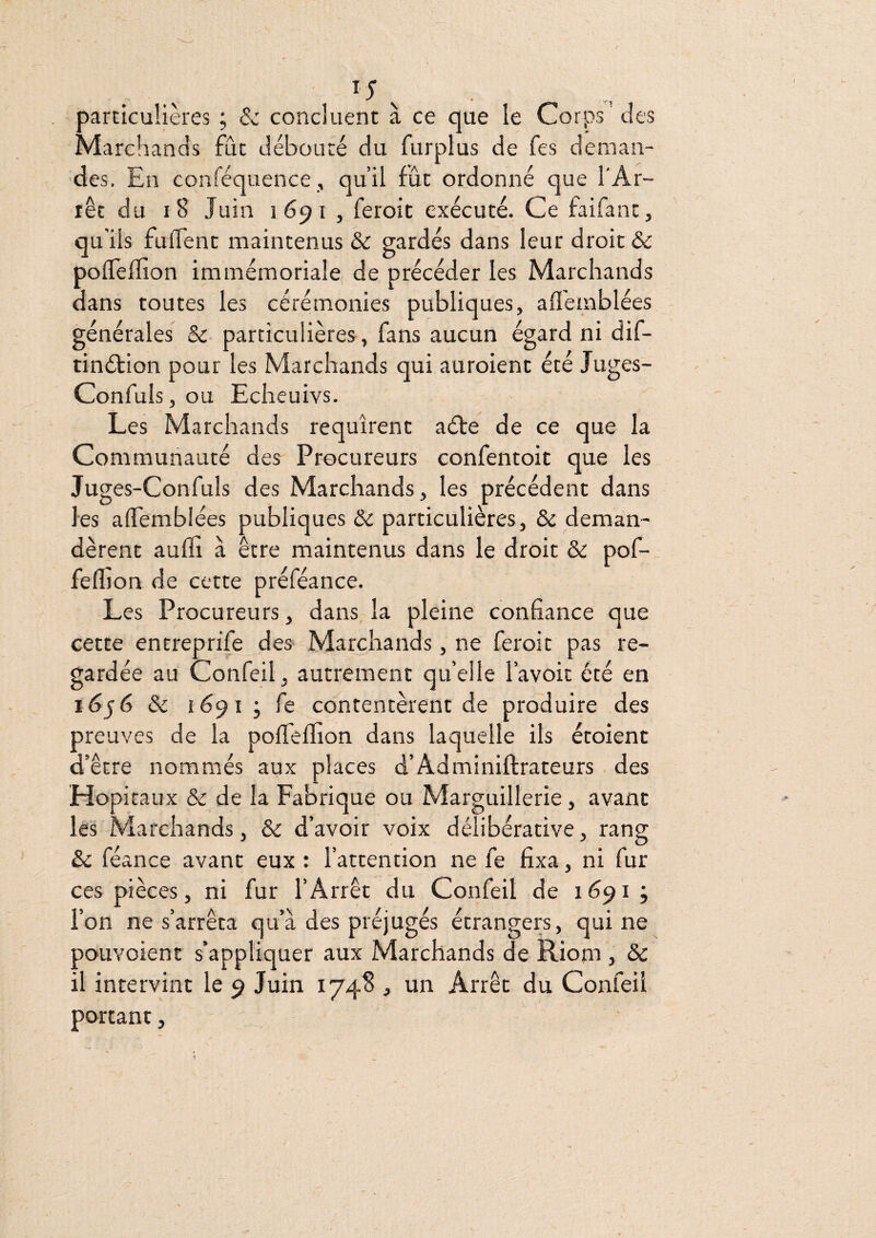 particulières ; &: concluent à ce que le Corps des Marchands fût débouté du furplus de fes deman¬ des. En conféquence, qu’il fût ordonné que l'Ar¬ rêt du i8 Juin 1691 , feroic exécuté. Ce faifant, qu'ils fulTenc maintenus & gardés dans leur droit & pofleffion immémoriale; de précéder les Marchands dans toutes les cérémonies publiques, afl'emblées générales & particulières, fans aucun égard ni dif- tinéfion pour les Marchands qui auroient été Juges- Confuls, ou Echeuivs. Les Marchands requirent aéte de ce que la Communauté des Procureurs confentoit que les Juges-Confuls des Marchands, les précédent dans les alTemblées publiques &: particulières, & deman¬ dèrent auffi à être maintenus dans le droit & pof- fefljon de cette préféance. Les Procureurs, dans la pleine confiance que cette entreprife des Marchands, ne feroit pas re¬ gardée au Confeilj autrement qu’elle l’avoit été en & 1691 ; fe contentèrent de produire des preuves de la pofielïion dans laquelle ils étoient d’être nommés aux places d’Adminiftrateurs , des Hôpitaux & de la Fabrique ou Marguillerie, avant les Marchands, & d’avoir voix délibérative, rang & féance avant eux : l’attention ne fe fixa, ni fur ces pièces, ni fur l’Arrêt du Confeil de 1691; l’on ne s’arrêta qu’à des préjugés étrangers, qui ne pouvoient s’appliquer aux Marchands de Riom , & il intervint le 9 Juin 1748 , un Arrêt du Confeil portant, J '