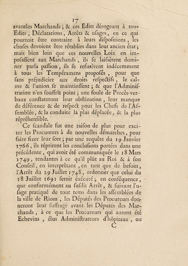 avantles Marchands; & ces Edits dérogeant à tous Edits J Déclarations, Arrêts & ufages, en ce qui pourroit être contraire à leurs difpofitions , les chofes dévoient être rétablies dans leur ancien état ; mais bien loin que ces nouvelles Loix en im- pofalTent aux Marchands , ils fe laifsèrent domi¬ ner parla palïion, ils fe refusèrent indécemment à tous les Tempéramens propofés , pour que fans préjudicier aux droits refpeétifs, le cal¬ me & l’union fe maintinlfent ; & que l’Adminif- tration n’en fouft'rît point ; une foule de Procès-ver¬ baux conftateront leur obftination , leur manque de déférence & de refpect pour les Chefs de l’Àf- femblée, & la conduite la plus déplacée, & la plus répréhenfible. Ce fcandale fut une raifon de plus pour exci¬ ter les Procureurs à de nouvelles démarches, pour faire fixer leur fort; par une requête du 19 Janvier 1766, ils réprirent les conclufions portées dans une précédente, qui avoit été communiquée le 18 Mars 1749, tendantes à ce qu’il plût au Roi & à fon Confeil, en interprétant , en tant que de befoin, l’Arrêt du 19 Juillet 1748, ordonner que celui du 18 Juillet 1691 feroit éxécuté en conféquence, que conformément au fufdic Arrêt, & fuivant l’u- fage pratiqué de tout tems dans les afl'emblées de la ville de Riom , les Députés des Procureurs don¬ neront leur fuffrage avant-les Députés des Mar¬ chands , à ce que les Procureurs qui auront été Echevins , élus Adminiftrateurs d’hôpitaux , ou C