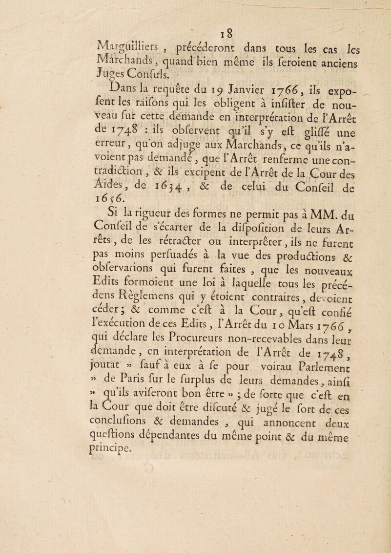 MarguilHers , precéderon!: dans tous les cas les Marchands, quandbien même ils feroient anciens Juges Confuls. Dans la requête du 19 Janvier iy66, ils expo- fent les raifons qui les obligent à infifter de nou¬ veau fur cette.de'riiande en interprétation de l’Arrêt de 1748 : ils obfervent qu’il s’y eft glifle une erreur, qu'on adjup aux Marchands, ce qu’ils n’a- voientpas demande, que l’Arrêt renferme unecon- tr.adidion , & ils excipent.de l’Arrêt de la .Gourdes Aides, de 16^4 j & de celui du Confeil de i6ç6. Si la rigueur des formes ne permit pas à MM. du Confeil de s’écarter de la difpofition de leurs Ar¬ rêts , de les rétraéter ou interpréter, ils ne furent pas moins perfuadés à la vue des produélions & obfervarions qui furent faites , que les nouveaux Edits formoient une loi a laquelle tous les precé— dens Règlemens qui y étoient contraires, dévoient céder; & comme c’eft à la Cour, qu’eft confié l’exécution de ces Edits, l’Arrêt du i o Mars iy66 , qui déclare les Procureurs non-recevables dans leur demande, en interprétation de l’Arrêt de 1748, joutât » fauf à eux à fe pour voirau Parlement » de Paris furie furplus de leurs demandes, ainfi » qu ils aviferont bon être ; de forte que c’eft en la Cour que doit être difcuté & jugé le fort de ces I eman^les , qui annoncent deux queftions dépendantes du même point & du même principe. V