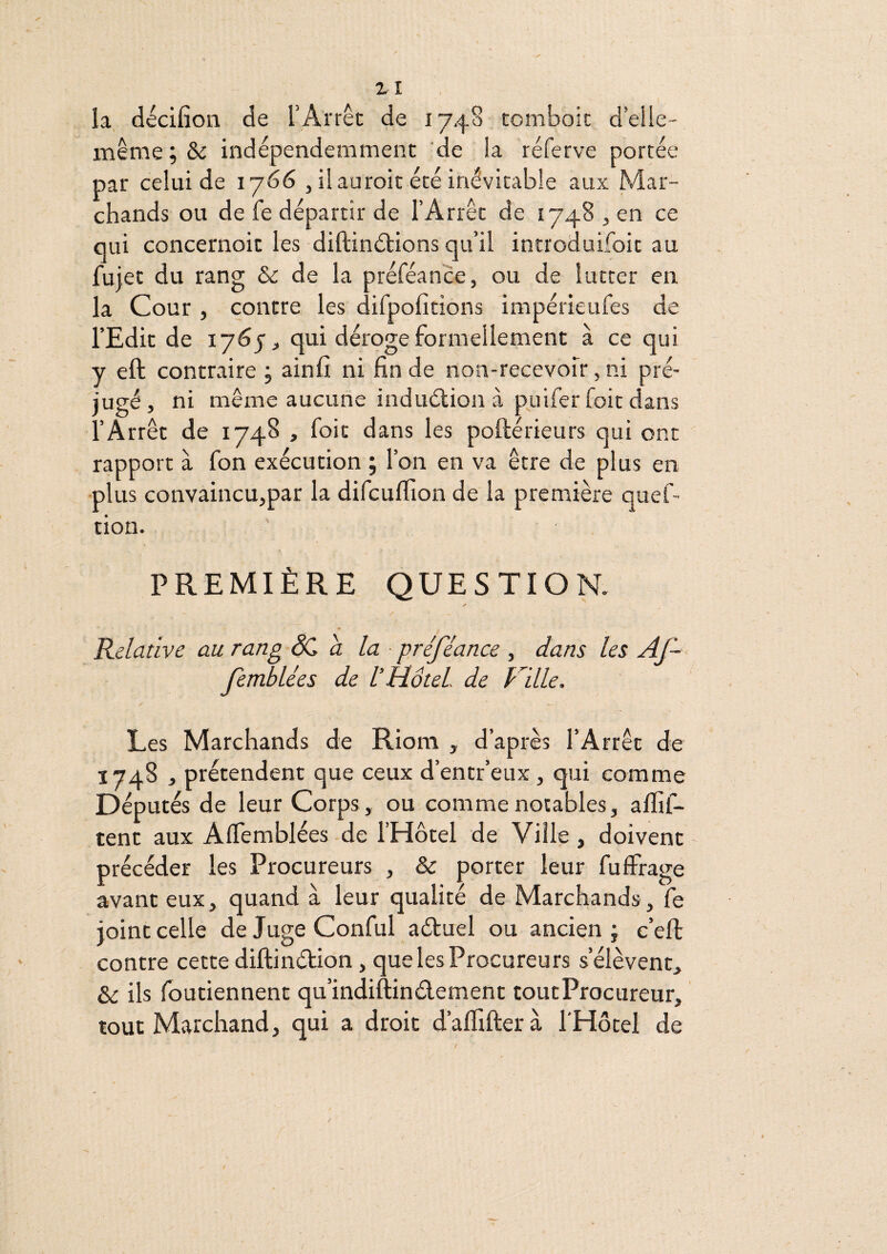 ZI la, décifîon de T Arrêt de 1740 tomboic d’elle- inênie ; &c indépendemmenc ’de îa réferve portée par celui de 1766 , il auroit été inévitable aux Mar¬ chands ou de fe départir de l’Arrêt de 1748 , en ce qui concernoit les diftinétions qu’il introduifoit au fujet du rang & de la préféance, ou de lutter en la Cour , contre les difpofitions impérieufes de l’Edit de 1765 J qui déroge formellement à ce qui y eft contraire ; ainlî ni fin de non-recevoir, ni pré¬ jugé, ni même aucune induâ'ion à piiiferfoit dans l’Arrêt de 1748 , foit dans les poftérieurs qui ont rapport à fon exécution ; l’on en va être de plus en •plus convaincu,par la difcuflion de la première quef- tion. PREMIÈRE QUESTION. Relative au rang ÔC a la ■ préféance , dans les Af~ femblées de l’HoteL de Ville. Les Marchands de Riom , d’après l’Arrêt de 1748 , prétendent que ceux d’entr’eux , qui comme E)éputés de leur Corps, ou comme notables, alfif- tent aux AlTemblées de l’Hôtel de Ville, doivent précéder les Procureurs , & porter leur fuffrage avant eux, quand à leur qualité de Marchands, fe joint celle deJugeConful aétuel ou ancien j e’eft contre cette diftinétion, que les Procureurs s’élèvent. Se ils fbutiennent qu’indiftinélement toutProcureur, tout Marchand, qui a droit d’aflifterà l'Hôtel de