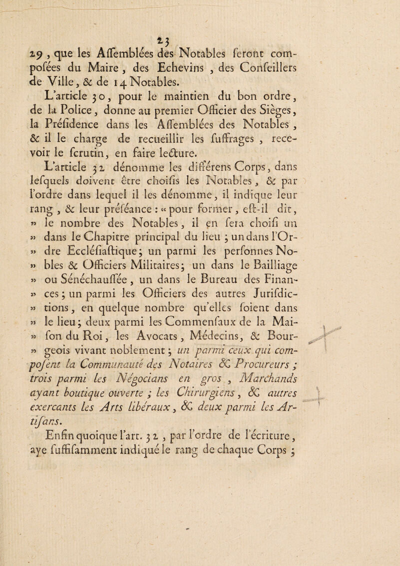 X9 J que les Afifemblees des Notables feront com- pofées du Maire , des Echevins , des Confeillers de Ville, & de 14Notables. L’article 30, pour le maintien du bon ordre, de la Police, donne au premier Officier des Sièges, la Préfîdence dans les AfTemblées des Notables , & il le charge de recueillir les fuffirages , rece¬ voir le fcrutin, en faire ledture. L’article 31 dénomme les difrérens Corps, dans lefquels doivent être choifis les Notables, & par l’ordfe dans lequel il les dénomme, il indique leur rang , & leur préféance : «pour former, eft-il dit, « le nombre des Notables, il en fera choifî un » dans le Chapitre principal du lieu ^undansfOr- » dre Eccléfiaftique ; un parmi les perfonnesNo- « blés & Officiers Militaires; un dans le Bailliage » ou Sénéchauflée , un dans le Bureau des Finan- » ces ; un parmi les Officiers des autres Jurifdic- » dons, en quelque nombre qu’elles foienc dans « le lieu; deux parmi les Commenfaux de la Mai- « fondu Roi, les Avocats, Médecins, & Bour- » geois vivant noblement ; un parmi ceux qui com- ■pojent la Communauté des Notaires N, Procureurs ; trois parmi les Négocians en gros , Marchands ayant boutique ouverte ; les Chirurgiens ^ dC autres exerçants les Arts Libéraux, & deux parmi les Ar- tifans. Enfin quoique l’art. 31 , par l’ordre de l’écriture, aye fuffifammenc indiqué le rang de chaque Corps ;