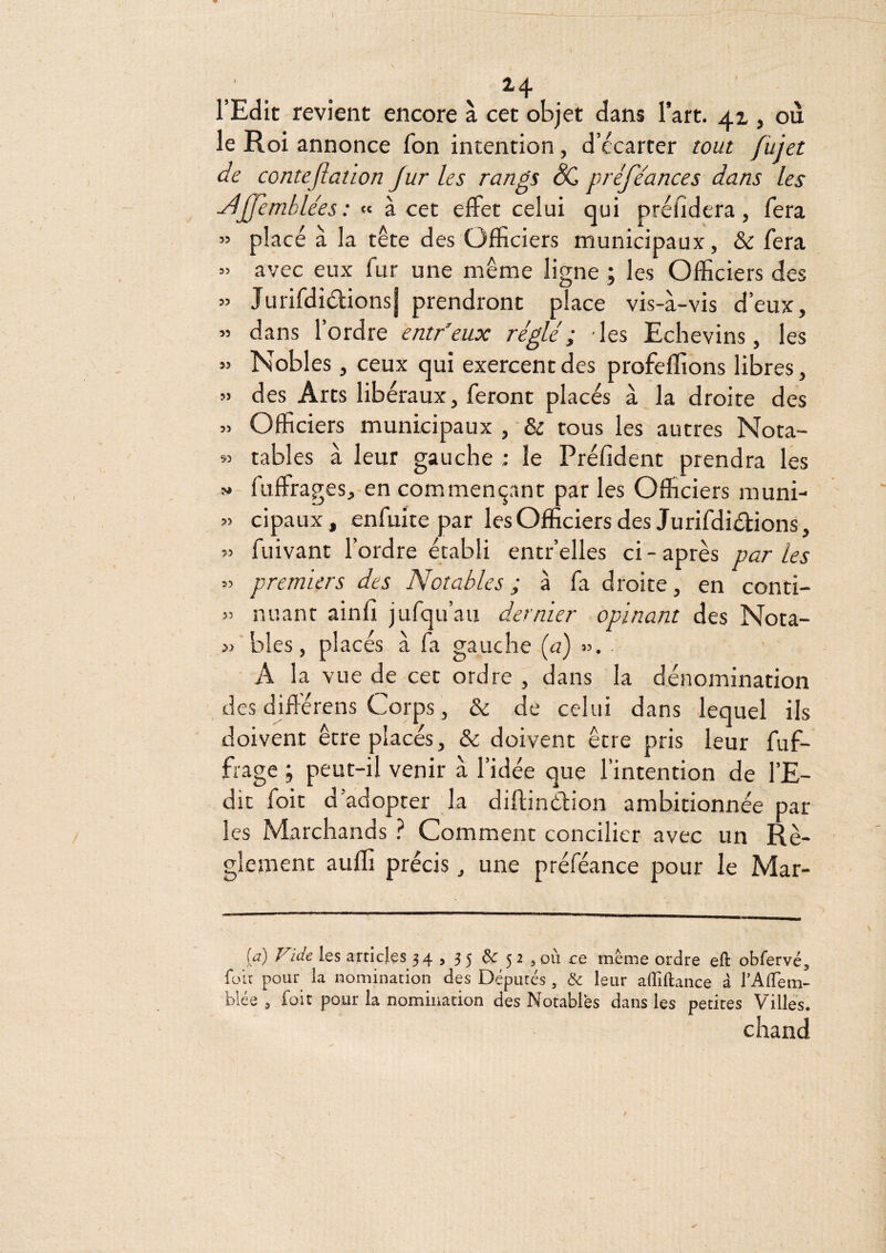 4 l’Edit revient encore à cet objet dans l’art. 41, où le Roi annonce fon intention, d’écarter tout fiiiet de conte(îation Jur les rangs préfe'ances dans les ^JJemblées : « à cet effet celui qui préfidera, fera ” placé à la tête des Officiers municipaux, & fera » avec eux lur une même ligne ; les Officiers des » Jurifdiéfionsj prendront place vis-à-vis d’eux, » dans l’ordre entfeux réglé; -les Echevins, les » Nobles, ceux qui exercent des profeffions libres, » des Arts libéraux, feront placés à la droite des » Officiers municipaux , & tous les autres Nota- tables à leur gauche ; le Préfident prendra les V fuffrages, en commençant par les Officiers muni- » cipaux , enfuite par les Officiers des Jurifdiétions, » fuivant l’ordre établi entr’elles ci - après par les » premiers des Notables ; à fa droite, en conti- » miant ainfî jufqu’au dernier opinant des Nota- w blés, placés à fa gauche {a) ». ■ A la vue de cet ordre , dans la dénomination des difiérens Corps, & de celui dans lequel ils doivent être placés, & doivent être pris leur fuf- frage ; peut-il venir à l’idée que l’intention de l’E¬ dit foie d'adopter la diflinélion ambitionnée par les Marchands } Comment concilier avec un Rè¬ glement auffi précis, une préféance pour le Mar- [a) Vide les articles 34 , 3 5 & 5 2 , où ce même ordre eft obfervé, fou pour la nomination des Députés, & leur alTiftance â TAlTem- blée 3 foit pour la nomination des Notables dans les petites Villes. chand