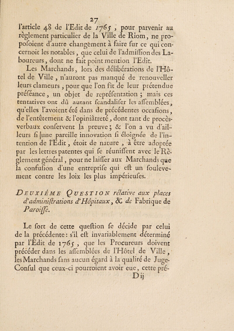 . . - Farncle 48 de l’Edit de ij^S ï pour parvenir au règlement particulier de la Ville de Riom, ne pro- pofoient d’autre changement à faire fur ce qui con- cernoic les notables, que celui de l’admiffiondes La¬ boureurs , dont ne fait point mention l’Edit. Les Marchands, lors des délibérations de l’Hô¬ tel de Ville , n’auront pas manqué de renouveller leurs clameurs, pour que l’on fît de leur prétendue préféance, un objet de repréfentation ; mais ces tentatives ont dû autant fcandalifer les alTemblées, quelles l’avoientété dans de précédentes occafîons, de l’entêtement & l’opiniâtreté ^ dont tant de procès- verbaux confervent la preuve j & l’on a vu d’ail¬ leurs fi |une pareille innovation fi éloignée de l’in¬ tention de l’Edit, étoit de nature , à être adoptée par les lettres patentes qui fe réuniffent avec le Rè¬ glement général, pour ne laifler aux Marchands que la confufion d’une entreprife qui eft un fouleve- ment contre les loix les plus impérieufes., n EuxiÈME Question relative aux places d’admini(lrations d’Hôpitaux ^ ÔC de Fabrique de’ Paroiffe. Le fort de cette queftion fe décide par celui de la précédente : s’il eft invariablement déterminé par l’Edit de lyéj , que les Procureurs doivent précéder dans les affemblées de l’Hôtel de Ville,' ies Marchands fans aucun égard à la qualité de Jiige- Conful que ceux-ci pourroient avoir eue, cette pré- Dij