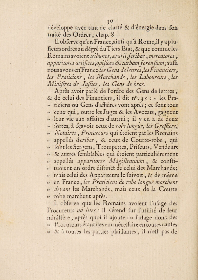 JO développe avec tant de clarté & d’énergie dans fon traité des Ordres , cliap. 8. Il obfervequ’en France,ainfi qu’à Rome,iIyaplu- fîeurs ordres au dégré duTiers-Etat, & que comme les Romainsavoient tnbunos,ceran 'i,fcribas, mercatores, apparitores artifices,opijices turbam fiorenfium;z\x&. nous avons en France les Gens de lettres fisFinanciers3 les Praticiens , les Marchands , les Laboureurs , les Miniflres de Jufiice, les Gens de bras. Après avoir parlé de l’ordre des Gens de lettres , & de celui des Financiers, il dit n®. 3 j : » les Pra- » ticiens ou Gens d’affaires vont après; ce font tous » ceux qui, outre les Juges & les Avocats, gagnent » leur vie aux affaires d’autrui ; il y en a de deux « fortes, à f(^avoir ceux de robe longue^ les GreffierSy « Notaires , Procureurs qui étoient par les Romains » appel lés Scribes , & ceux de Courte-robe , qui font les Sergens, Trompettes, Prifeurs, Vendeurs » & autres ferablables qui étoient particulièrement ») appellés apparitores M.agifiratuum , & confti- « tuoient un ordre diftinél de celui des Marchands; » mais celui des Appariteurs le fuivoit, & de même » en France, les Praticiens de robe longuè marchent n devant les Marchands, mais ceux de la Courte » robe marchent après. Il obferve que les Romains avoient l’ufage des Procureurs ad lites : il s’étend fur futilité de leur miniftère, après quoi il ajoute : » f ufage donc des « Procureurs étant devenu néceffaire en toutes caufes N & à toutes les parties plaidantes, il n’eft pas de