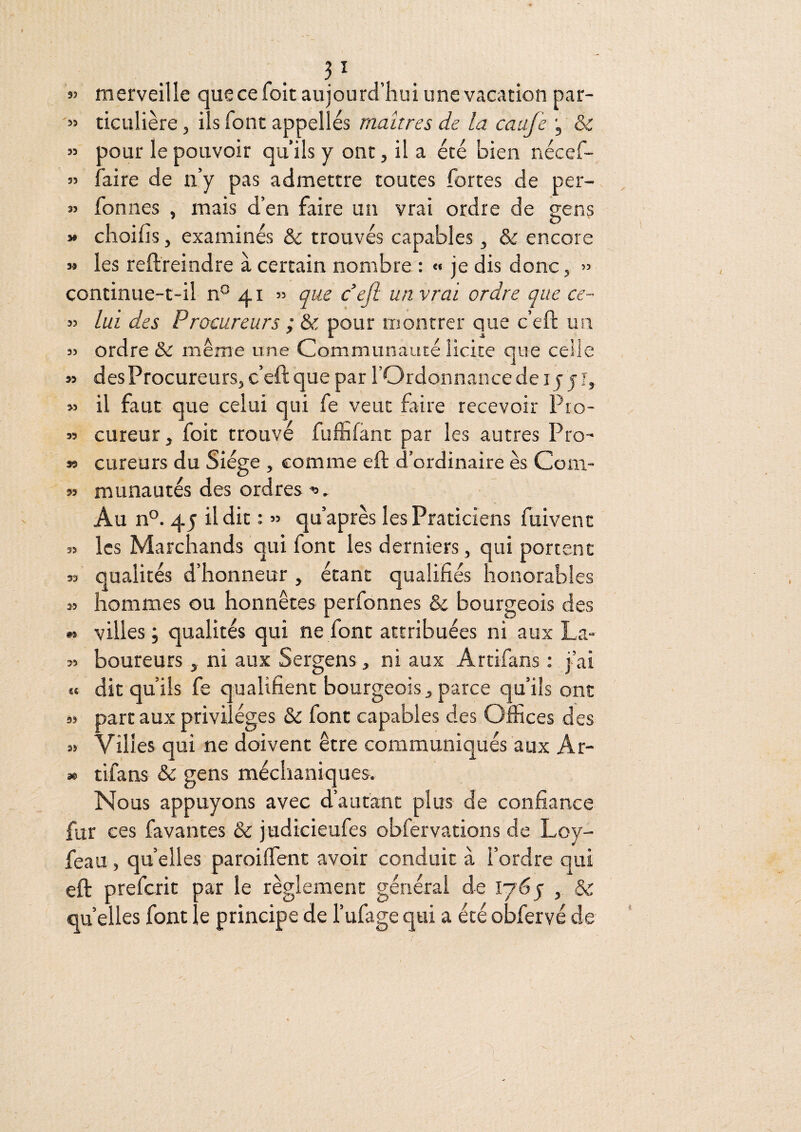 55 55 55 55 r . . merveille que ce foit aujourd’hui une vacation par¬ ticulière 5 ils font appelles maîtres de la caafe , & pour le pouvoir qu’ils y ont, il a été bien nécef- faire de n’y pas admettre toutes fortes de per- fonnes , mais d’en faire un vrai ordre de gens » clioilîs, examinés &: trouvés capables, & encore » les reftreindre à certain nombre : « je dis donc, » continue-t-il n° 4r » que défi un vrai ordre que ce¬ lui des Procureurs ; & pour montrer que c’eft un ordre & même une Communauté licite que celle des Procureurs, c’eft que par l’Ordonnance de ij j i, il faut que celui qui fe veut faire recevoir Pro¬ cureur, foit trouvé fuffifànt par les autres Pro¬ cureurs du Siège , comme eft d’ordinaire es Com¬ munautés des ordres Au n°. 45 il dit ; » qu’après les Praticiens fuivent les Marchands qui font les derniers, qui portent qualités d’honneur , étant qualifiés honorables hommes ou honnêtes perfonnes & bourgeois des villes; qualités qui ne font attribuées ni aux La¬ boureurs , ni aux Sergens, ni aux Artifans : j’ai dit qu’ils fe qualifient bourgeois, parce qu’ils ont part aux privilèges & font capables des Offices des Villes qui ne doivent être communiqués aux Ar¬ tifans & gens méchaniques. Nous appuyons avec d’autant plus de confiance fur ces favantes & judicieufes obfervations de Loy- feau , quelles paroiffient avoir conduit à l’ordre qui eft prefcrit par le règlement général de 1765 , & quelles font le principe de l’ufagequi a étéobfervéde 55 55 55 55 55 55 55 55 55 m 55 U 55 55 36