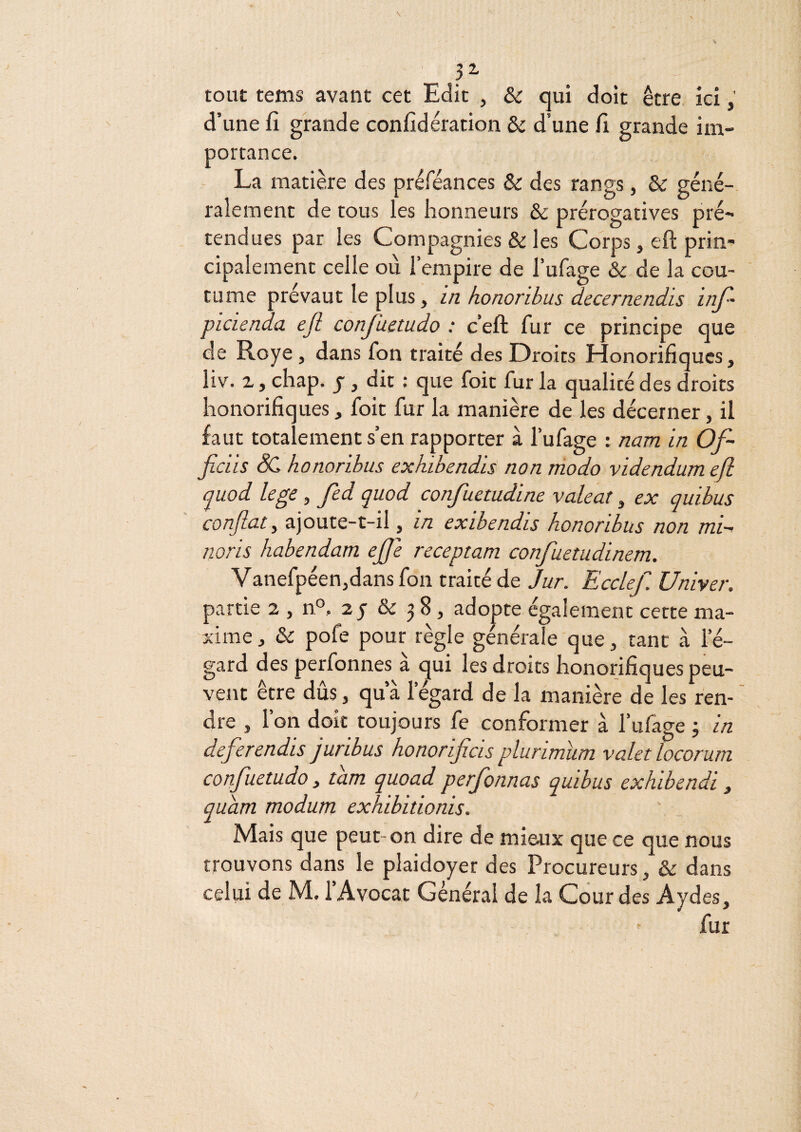 ■ P tout tems avant cet Edit , ôc qui doit être ici d’une fi grande confidération ôc d’une fi grande im¬ portance. La matière des préféances &: des rangs, & géné¬ ralement de tous les honneurs ôc prérogatives pré¬ tendues par les Compagnies & les Corps, eft prin¬ cipalement celle ou l’empire de l’ufage & de la cou¬ tume prévaut le plus, i/i kononbus decernendis inj~ picienda ejl conJUetudo : c’eft fur ce principe que de Roye, dans fon traité des Droits Honorifiques, liv. Z, chap. J, dit : que foit fur la qualité des droits honorifiques, foit fur la manière de les décerner, il faut totalement s’en rapporter à l’ufage : nam in Of- ficiis SC honoribus exhwendis non modo videndumefl (juod lege, fed quod confuetudine valeat, ex quibus confiât y ajoute-t-il, in exibendis honoribus non mi~i noris habendam ejje receptam confuetudinem. Vanefpéen,dans fon traité de Jur. Ecclef. Univer. partie 2 , n®, 2 y & 38, adopte également cette ma¬ xime, & pofe pour règle générale que, tant à l’é¬ gard des perfonnes à ^ui les droits honorifiques peu¬ vent être dûs, qu’à l’égard de la manière de les ren¬ dre , l’on doit toujours fe conformer à l’ufage 3 in deferendis juribus honorificis plurimum valet locorum confiuetudo, tam quoad perjonnas quibus exhibendi, quam modum exkibitionis. Mais que peut-on dire de mieux que ce que nous trouvons dans le plaidoyer des Procureurs, & dans celui de M. 1 Avocat Général de la Cour des Aydes, fur