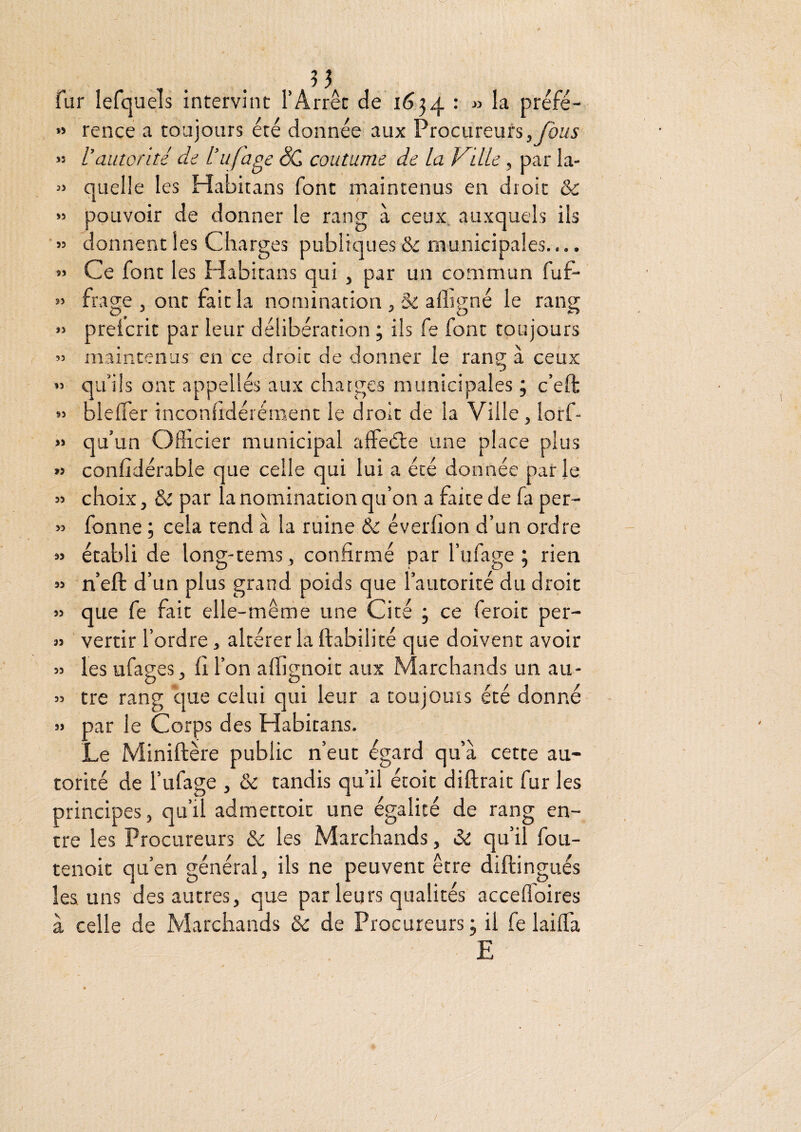 fur lefquels intervint l’Arrêt de 1634 : « la préfé- « rence a toujours été donnée aux Procureurs, « l’autorité de L’ufagc <SC coutume de la Ville, par la¬ quelle les Habitans font maintenus en dioit & pouvoir de donner le rang à ceux, auxquels ils donnent les Charges publiques & municipales.... Ce font les Habitans qui , par un commun fuf- frage , ont fait la nomination afligné le rang prefcrit par leur délibération ; ils fe font toujours maintenus en ce droit de donner le rang à ceux qu’ils ont appellés aux charges municipales ; c’eft Sleffer inconildérément le droit de la Ville, lorf- qu’un Officier municipal aflfeéle une place plus confidérable que celle qui lui été donnée parle choix, & par la nomination qu’on a faite de fa per- fonne ; cela tend à la ruine & éverlîon d’un ordre établi de long-tems, confirmé par l’ufage 3 rien n’efl: d’un plus grand poids que l’autorité du droit que fe fait elle-même une Ci té 3 ce feroit per- n ' vertir l’ordre, altérer la fiabilité que doivent avoir les ufages, fi l’on aflîgnoit aux Marchands un au¬ tre rang ciue celui qui leur a toujours été donné par le Corps des Habitans. Le Miniftère public n’eut égard qu’à cette au¬ torité de l’ufage , & tandis qu’il écoit diftrait fur les principes, qu’il admettoic une égalité de rang en¬ tre les Procureurs & les Marchands, èl qu’il fou- tenoit qu’en général, ils ne peuvent être diftingués les uns des autres, que par leurs qualités accefl'oires à celle de Marchands & de Procureurs 3 il fe lailfa E :>) >5 53 53 33 53 53 93 93 >3 >5 33 >3 53 33 33 33 33 53