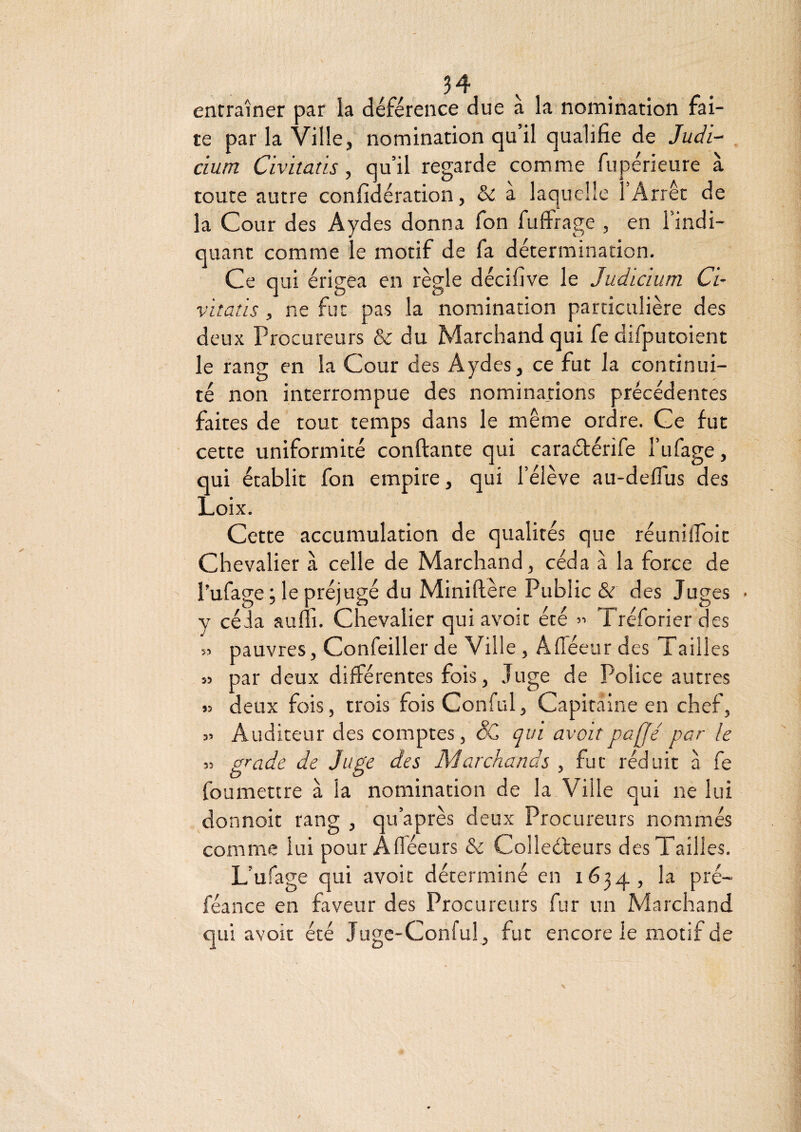 entraîner par la déférence due a la nomination fai¬ te par la Ville, nomination qu’il qualifie de Judi- cium Civitaüs, qu’il regarde comme fupérieure à toute autre confidération, & a laquelle l’Arrêt de la Cour des Aydes donna fon fuffrage , en l’indi¬ quant comme le motif de fa détermination. Ce qui érigea en règle décifive le Judicium Ci- vitaüs , ne fut pas la nomination particulière des deux Procureurs & du Marchand qui fe difputoient le rang en la Cour des Aydes, ce fut la continui¬ té non interrompue des nominations précédentes faites de tout temps dans le même ordre. Ce fut cette uniformité confiante qui caraébérife l’ufage, qui établit fon empire, qui l’élève au-deflus des Loix. Cette accumulation de qualités que réuniifoit Chevalier à celle de Marchand, céda à la force de l’ufage ; le préjugé du Minifière Public & des Juges y céia aum. Chevalier qui avoir été ” Tréforier des pauvres, Confeiller de Ville , ÂfTéeur des Tailles par deux différentes fois. Juge de Police autres deux fois, trois fois Conful, Capitaine en chef. Auditeur des comptes, êC qui avait paffé par le grade de Juge des Marchands , fut réduit à fe foumettre à la nomination de la Ville qui ne lui donnoit rang , qu’après deux Procureurs nommés comme lui pour Afléeurs & Colleéleurs des Tailles. L’ufage qui avoir déterminé en 1634, la pré- féance en faveur des Procureurs fur un Marchand qui avoir été Juge-Conful , fut encore le motif de 5? 35 55 3> 35