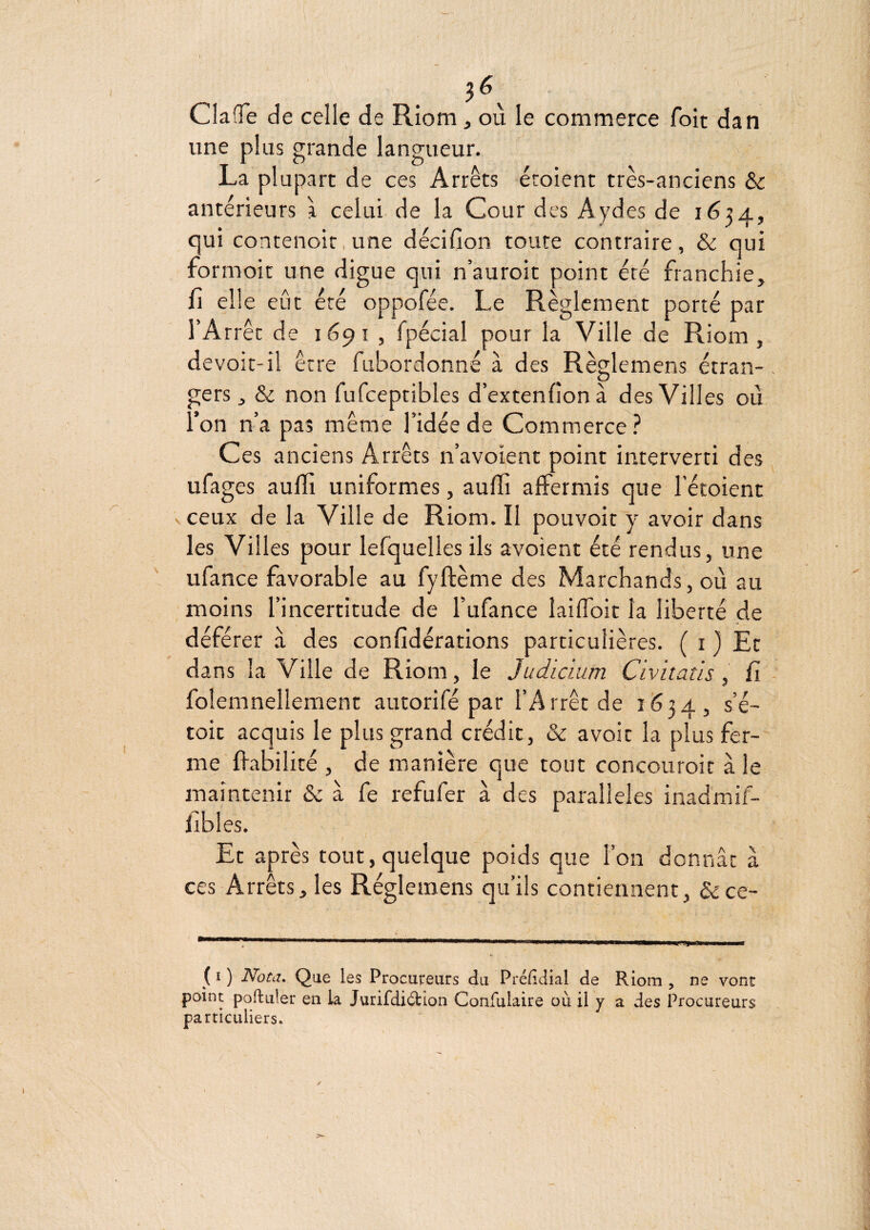 ClafTe de celle de Riom, où le commerce foit dan une plus grande langueur. La plupart de ces Arrêts éroient très-anciens & antérieurs à celui de la Cour des Aydes de 1624, qui contenoit, une décifion toute contraire, & qui formoit une digue qui n auroit point été franchie, fi elle eût été oppofée. Le Règlement porté par l’Arrêt de 1691 , fpécial pour la Ville de Riom, devoir-il être fubordonné à des Règlemens étran¬ gers , & non fufceptibles d’extenfion à des Villes où l’on n’a pas même l’idée de Commerce? Ces anciens Arrêts n’avoient point interverti des ufages aulfi uniformes, aufii affermis que l’étoient vceux de la Ville de Riom. Il pouvoir y avoir dans les Villes pour lefquelles ils avoient été rendus, une ufance favorable au fyftème des Marchands, où au moins l’incertitude de l’ufance laiflbit la liberté de déférer a des confidérations particulières. ( i ) Et dans la Ville de Riom, le Judidim Civitatis , fi foîemnellement autorifé par l’Arrêt de 1624, s’é- toit acquis le plus grand crédit, & avoir la plus fer¬ me fiabilité , de manière que tout concouroir à le maintenir & à fe refufer à des parallèles inadmif- libles. Et après tout,quelque poids que l’on donnât â ces Arrêts, les Règlemens qu’ils contiennent, &ce- ( I ) Nota. Que les Procureurs du Prélîdial de Riom , ne vont point poftuler en la Jurifdi6tIon Confulaire où il y a des Procureurs particuliers.