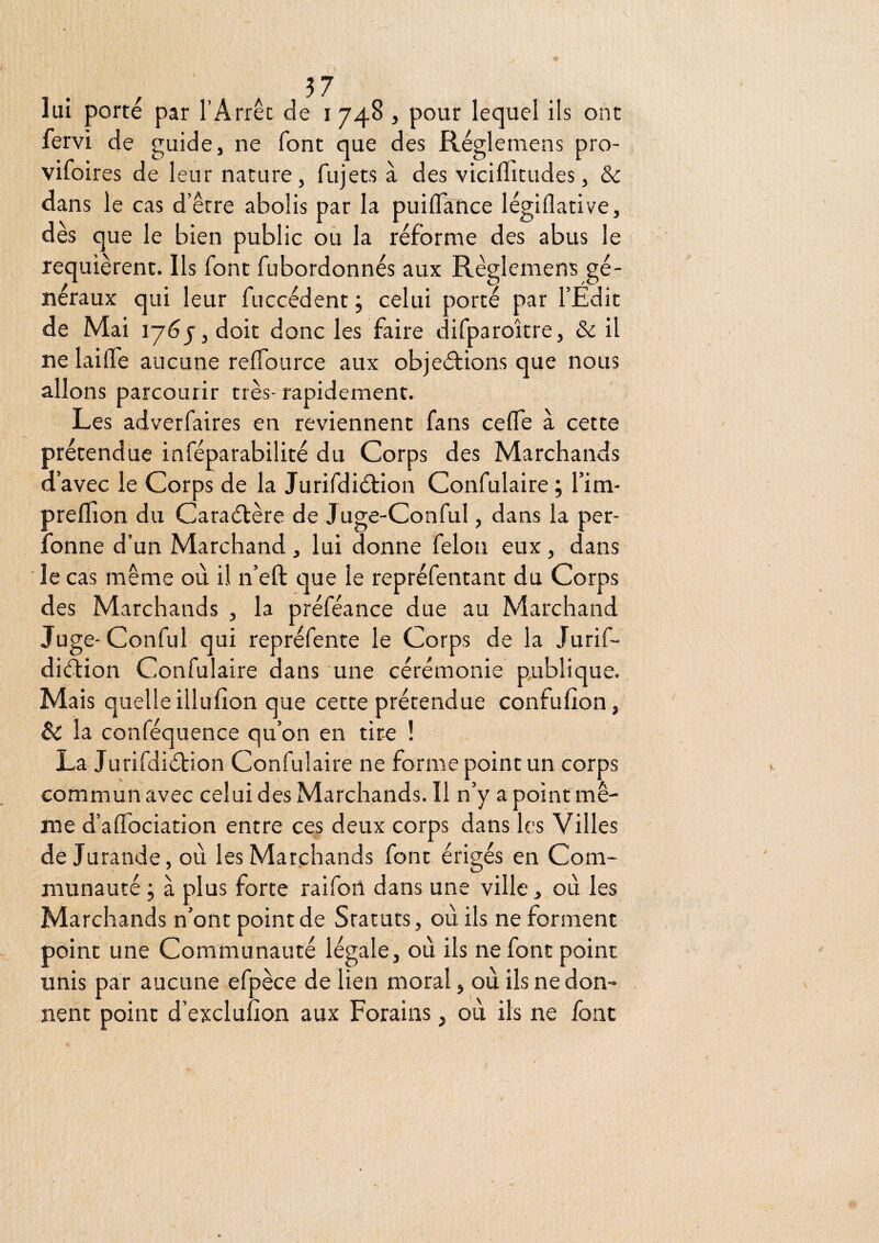 lui porte par l’Arrêt de i 748 , pour lequel ils ont fervi de guide, ne font que des Réglemens pro- vifoires de leur nature, fujets à des viciffitudes, & dans le cas d’être abolis par la puilTance légiflative, des que le bien public ou la réforme des abus le requièrent. Ils font fubordonnés aux Réglemens gé¬ néraux qui leur fuccédent ; celui porté par l’Edit de Mai lyôjjdoit donc les faire difparoître, & il ne lailTe aucune relTource aux objeélions que nous allons parcourir très- rapidement. Les adverfaires en reviennent fans ceffe à cette prétendue inféparabilité du Corps des Marchands d’avec le Corps de la Jurifdiélion Confulaire ; l’im- prelïion du Caraélère de Juge-Conful, dans la per- fonne d’un Marchand , lui donne félon eux , dans le cas même où il n’eft que le repréfentant du Corps des Marchands , la préféance due au Marchand Juge-Conful qui repréfente le Corps de la Jurif- di(îfion Confulaire dans une cérémonie publique. Mais quelle illufion que cette prétendue confufion, Sc la conféquence qu’on en tire ! La Jurifdiélion Confulaire ne forme point un corps commun avec celui des Marchands. Il n’y a point mê¬ me d’aflbciation entre ces deux corps dans les Villes de Jurande, où les Marchands font érigés en Com¬ munauté j à plus forte raifon dans une ville, où les Marchands n’ont point de Statuts, où ils ne forment point une Communauté légale, où ils ne font point unis par aucune efpèce de lien moral, où ils ne don¬ nent point d’excluuon aux Forains, où ils ne font