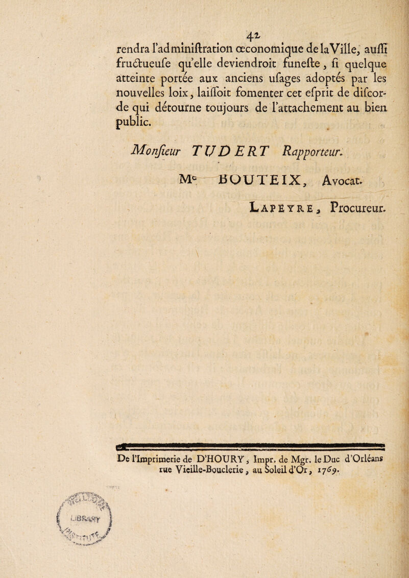 4^ rendra ladminiftratîon œconomique delaVille, auffi fru<ïl:ueufe quelle deviendroic funefte, fi quelque atteinte portée aux anciens ufages adoptés par les nouvelles loix, lailToit fomenter cet efprit de difcor- de qui détourne toujours de l’attachement au bien public. Monfieur TIJDERT Rapporteur, m r BOUTE IX, Avocat. LapEtre, Procureur. De rimprimerie de D’HOURYj Impn de Mgr. le Duc d’Orléans rue Vieille-Bouderie, au Soleild’Or, 17^^*