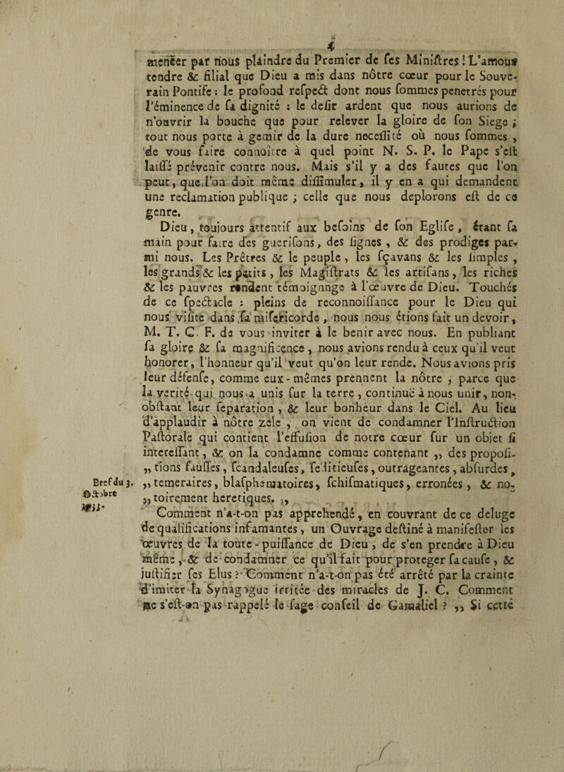 Bref du 3. ©âobre H»ii* atehler par nous pUindre du Premier de Tes Minières ! L’amouf tendre & filial que Dieu a mis dans nôtre cœur pour le Souve¬ rain Pontife : le profond refpcâ: dont nous Tommes pénétrés pour l’éminence de fa dignité ; le defir ardent que nous aurions de n’ouvrir la bouche que pour relever la gloire de fon Siégé ; tout nous porte à gémir de la dure necefîité où nous fommes , de vous faire connoître à quel point N. S. P. le Pape s’elt faille prévenir contre nous. Mais s’il y a des fautes que l’on peut, que.Ion doit même difiimuler, il y en a qui demandent une réclamation publique ; celle que nous déplorons eld de ca genre. Dieu, toujours attentif aux befoîns de fon Eglife, étant fa main pour faire des guerifons, des lignes , & des prodiges par* mi nous. Les Prêtres ôc le peuple , les fçavans & les iimples , les grands &: les petits , les Magiflrats &c les artifans, les riches &: les pauvres rendent témoignage à l’œuvre de Dieu. Touchés de ce fpeéfacle : pleins de reconnoiû’ance pour le Dieu qui nous vifite dans fa mifericorde , nous nous étions fait un devoir, M. T. C. F. de vous inviter à le bénir avec nous. En publiant fa gloire & fa magnificence , nous avions rendu à ceux qu’il veut honorer , l’honneur qu’il veut qu’on leur rende. Nous avions pris leurdéfenfe, comme eux-mêmes prennent la nôtre , parce que la vérité qui nous a unis fur la terre , continue à nous unir, non- obflant leur feparâtion , &c leur bonheur dans le Ciel. Au lieu d’applaudir à nôtre £ele , on vient de condamner l’Inflruéiion Pailorale qui contient l’effulion de notre cœur fur un objet fi intereffant, &: on la condamne comme contenant „ des propoli- „ tions fauiïes, fcandaleufes, fe.litieufes, outrageantes, abfurdes, ,> temeraires, blafphsnutoires, fehifmatiques, erronées, & no, î, toirement heretiques. 5> Comment n’a-t-on pas appréhendé, en couvrant de ce déluge de qualifications infamantes, un Ouvrage deftiné à manifefler les 'œuvres de la toute - puiffance de Dieu, de s’en prendre à Dieu même,-& de condamner ce qu’il fait pour protéger fa caufe , & julLiüsr fes Elus ?' Comment n’a-t-on pas été arrêté par la crainte d’imiter la Synâgngue irritée des miracles de J. C. Comment ' &e s’eft-an pas rappelé le fage confeil de Gamaliel ? ,, Si cette ./