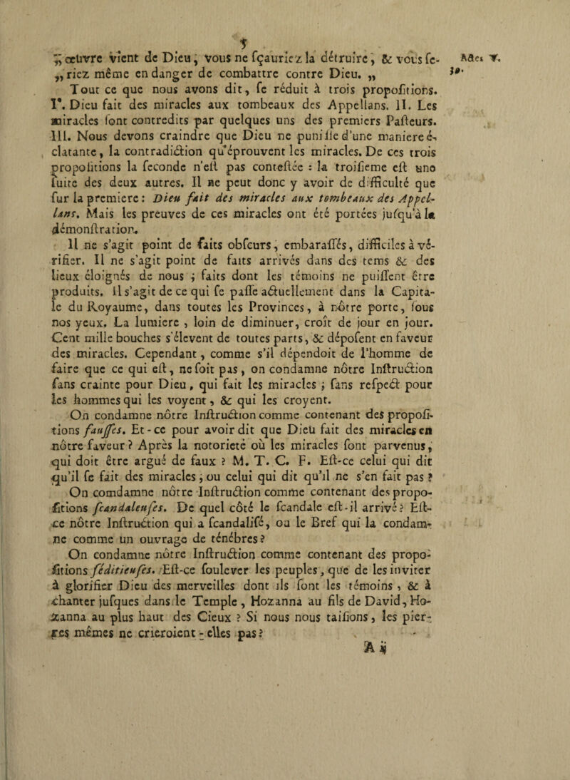 t , # , - ^octivrc vient de Dieu, vous ne fçauriezîa détruire , & vous Te- Mc* T. ,, riez même en danger de combattre contre Dieu. „ i$' Tout ce que nous avons dit, fe réduit à trois proportions. 1*. Dieu fait des miracles aux tombeaux des Appellans. 11. Les Miracles font contredits par quelques uns des premiers Payeurs. 111. Nous devons craindre que Dieu ne puni lie d’une maniéré é- datante, la contradiction qu éprouvent les miracles. De ces trois proposions la fécondé n’eit pas conteftée : la troifieme eft uno luire des deux autres. Il ne peut donc y avoir de difficulté que fur la première : Dieu fait des miracles aux tombeaux des Appel- Uns, Mais les preuves de ces miracles ont été portées jufqual* démonilratiop- Il ne s’agit point de faits obfcurs, embaraffés, difficiles à vé¬ rifier. Il ne s’agit point de faits arrivés dans des tems & des lieux éloignés de nous j faits dont les témoins ne puifïent être produits, il s’agit de ce qui fe pafle actuellement dans la Capita¬ le du Royaume, dans toutes les Provinces, à nôtre porte, fous nos yeux. La lumière , loin de diminuer, croît de jour en jour. Cent mille bouches s’élèvent de toutes parts, &c dépofent en faveur des miracles. Cependant, comme s’il dépendoit de l’homme de faire que ce qui eit, nefoit pas, on condamne nôtre Inftru&ion fans crainte pour Dieu, qui fait les miracles ; fans refpeCt pour les hommes qui les voyent, &: qui les croyent. On condamne nôtre InftruCtion comme contenant des propofi- tions faujfts. Et-ce pour avoir dit que Dieu fait des miracles en nôtre faveur? Après la notoriété où les miracles font parvenus, qui doit être argué de faux ? M. T. C. F. Eft-ce celui qui dit qu’il fe fait des miracles, ou celui qui dit qu’il ne s’en fait pas ? On comdamne nôtre InftruCtion comme contenant des propo¬ rtions fcandaleufes. De quel côté le fcandale eft-il arrivé? Elt- ce nôtre InftruCtion qui a feandalifé, ou le Bref qui la condam¬ ne comme un ouvrage de ténèbres? On condamne nôtre InftruCtion comme contenant des propo¬ rtions feditieufes. Elt-ce foulevcr les peuples, que de les inviter à glorifier Dieu des merveilles dont ils font les témoins î & à chanter jufques dans le Temple , Hozanna au fils de David, Ho- aanna au plus haut des Cieux ? Si nous nous taifions, les pier-^ fes mêmes ne crieroient : elles pas?