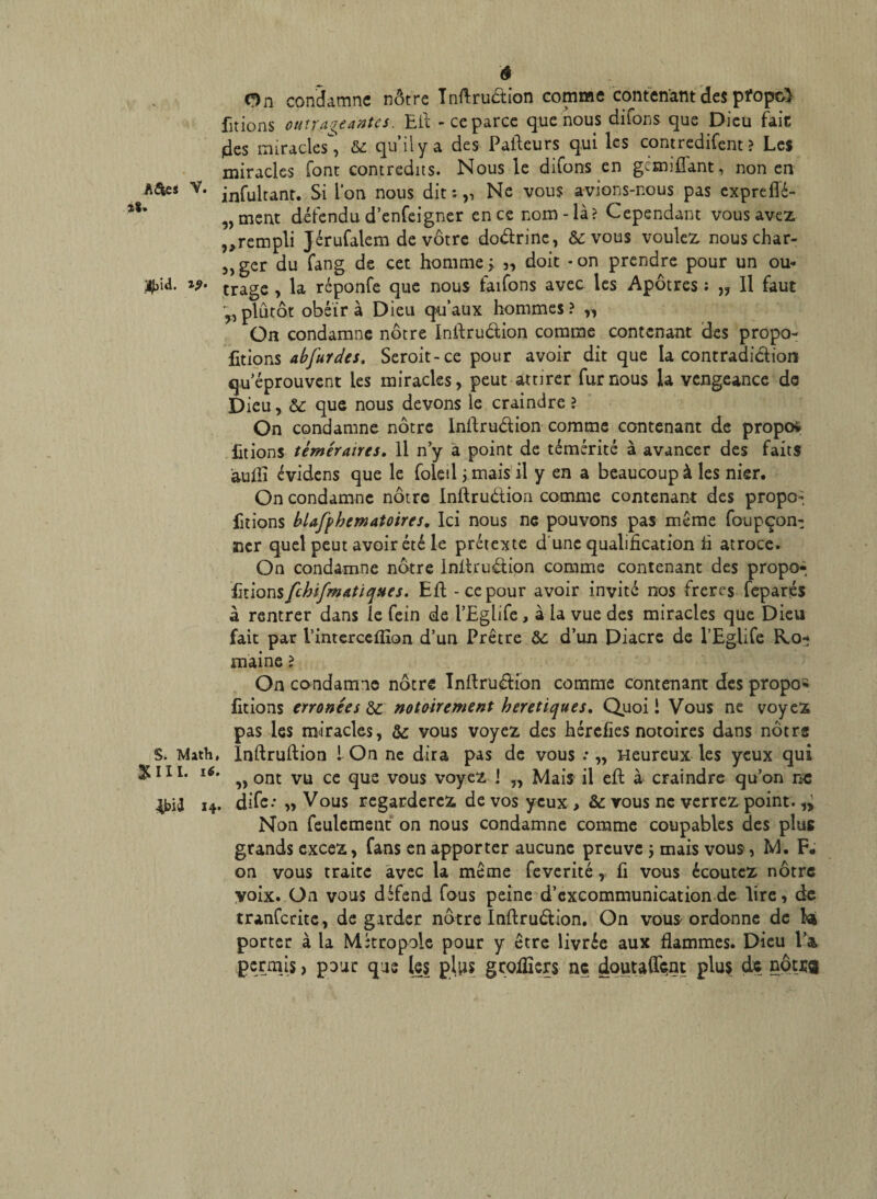 ê On condamne nôtre Tnftruétion comme contenant des pfopc} fitions outrageantes. Eli - ce parce que nous difons que Dieu fait (des miracles, & qu’il y a des Paiteurs qui les contredirent? Les miracles font contredits. Nous le difons en géœifîant, non en V. jnfultanr. Si l'on nous dit :,, Ne vous avions-nous pas expreffé- „ment défendu d’enfeigner en ce nom-là? Cependant vous avez ^rempli Jérufalem de vôtre doârine, & vous voulez nous char- „ger du fang de cet homme > 3, doit *on prendre pour un ou- #>id. **• trage , la réponfe que nous faifons avec les Apôtres ; „ Il faut y, plûtôt obéir à Dieu qu’aux hommes ? „ On condamne nôtre Inftru&ion comme contenant des propo- fitions abfurdes, Seroit-ce pour avoir dit que la contradiction qu’éprouvent les miracles, peut attirer fur nous la vengeance de Dieu, & que nous devons le craindre ? On condamne nôtre Inftruétion comme contenant de propos Etions téméraires. Il n’y a point de témérité à avancer des faits aufli évidens que le foleil ; mais il y en a beaucoup à les nier. On condamne nôtre inftru&ion comme contenant des propo-, Etions blafphematoires, Ici nous ne pouvons pas même foupçon- ner quel peut avoir été le prétexte d une qualification fi atroce. On condamne nôtre inftrudion comme contenant des propo- fmonsfchifmatiques. Eft - ce pour avoir invité nos frères fepariés a rentrer dans le fein de l’Eglifc, à la vue des miracles que Dieu fait par i’interceflîon d’un Prêtre & d’un Diacre de l’Eglife Ro* maine ? On condamne nôtre Infirudion comme contenant des propos Etions erronées &■ notoirement heretiques, Quoi i Vous ne voyez pas les miracles, & vous voyez des hérefies notoires dans nôtre S. Math, înftruftion 1 On ne dira pas de vous .* „ Heureux les yeux qui 2U11. 16. ^ ont Vü ce gUe vou$ VOyC2i i n Mais il eft à craindre qu’on ne ^bià 14. dife* „ Vous regarderez de vos yeux , &: vous ne verrez point. Non feulement on nous condamne comme coupables des plus grands excez, fans en apporter aucune preuve j mais vous, M. F# on vous traite avec la même feverité, fi vous écoutez nôtre voix. On vous défend fous peine d’excommunication de lire, de tranferite, de garder nôtre Inffruétion. On vous ordonne de la porter à la Métropole pour y être livrée aux flammes. Dieu l’a, permis > pour que les plus geofiiers ne doutaient plus de nôtug