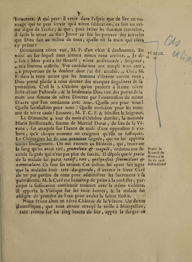 •tnncccnce. A qui peut-il venir dans Pefprit que de lire un ou? Vrage qui ne peut fervir qu’à vôtre édification, ce Toit un cri¬ me digne de 1 enfer} & que, pour éviter les flair mes éternelles, il faille le jetter au feu? Jetter au feu les preuves des miracles que Dieu fait au milieu de nous > quelle cil la main qui ofera s’y prêter ? Détournons nôtre vue, M. F. d’un cb!et fi douloureux. En Voici un fur lequel nous aimons mieux nous arrêter. „ Je di- ,, fois : Mon pied a été ébranlé ; vôtre miféricorde , Seigneur, „ m’a foutenu auffitôt. Vos confolations ont rempli mon ame , „à proportion de la douleur dont j’ai été accablé. „ Oui, M, F. dans le tems meme que les hommes s’élèvent contre nous , Dieu prend plaifir à nous donner des marques fingulieres de fa protection. C’elt le 3. Octobre qu’on proîcrit à Rome nôtre Inftrudtion Paftorale j & le lendemain Dieu tire des portes de la mort une femme de nôtre Dioceze par l’interceflion du même Diacre que l’on condamne avec nous Quelle joie pour vous 1 Quelle farisfaétion pour nous ! Quelle confufion pour les enne¬ mis de nôtre caule l Ecoutez, M. T. C. F. & béniflez le Seigneur. Le Dimanche 4. jour du mois d’O&obre dernier, la nommée Marie Boiffonnade, femme de Martial Donat, du lieu de la Vé- rune , fut attaquée fur l’heure de midi d’une opprefïion fi vio¬ lente, qu’à chaque moment on craignok qu’elle ne fuffoquât. Le Chirurgien lui fit une première faignée, qui ne lui apporta aucun fouiagement. On eut recours au Médecin, qui, trouvant le fang qu’on avoit tiré, grumeleux & coagulé, ordonna une fé¬ condé faignée qui n’eut pas plus de fuccès. Il dépofeque/i foulx de la malade lui parut tardif, rare , quelquefois fourmillant & •vermi cul aire. Ce font fes termes. Ces indices lui ayant fait juger que la maladie étoit très - dangereufe, il avertit le Sieur Curé de ne pas perdre de tems pour adminiftrer les Sacrcmens à fa paroiflîenne. M. le Cliré eut beaucoup de peine à la confcflcr, par- ceque la fuflocation continuoit toujours avec la même violence. Il apporta le Viatique fur les trois heures , &: la malade fut obligée de prendre de l'eau pour avaler la fainte Hofiie. Nous étions alors en nôtre Château de la Vérune. Un de nos jdomeftiques, que nous avions envoyé la veille à Montpellier, jajit je venu fur }e$ cinq heures du foir, apprit le danger o« / pf. XCIIL 8- 1$. Voyez le Recueil de Pièces à la fin de cetC InflruôioB.c