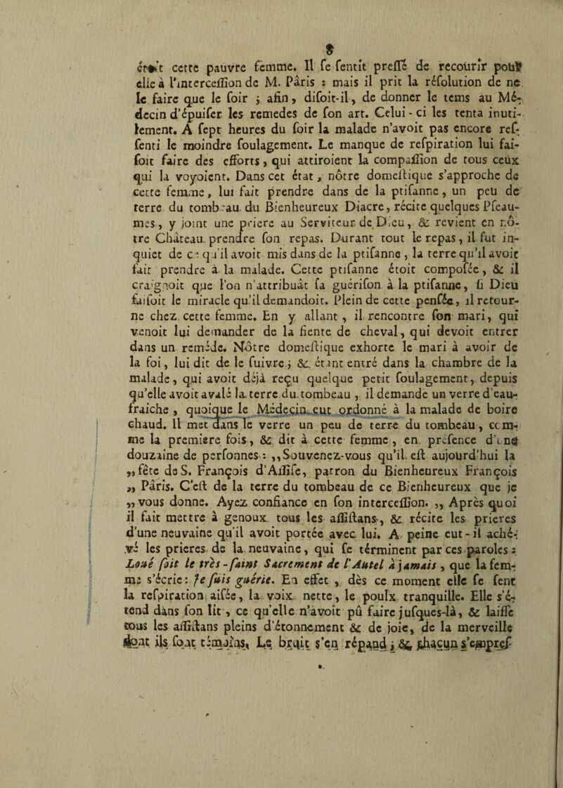 $ cette pauvre femme. Il fe fentlt prefïe de recourir pouf elle à l'interceflion de M. Paris : mais il prit la réfolution de ne le faire q,ue le foir y afin, difoit-il, de donner le tems au Mé¬ decin d’épuifer les rcmedes de fon art. Celui - ci les tenta inuti¬ lement. A fept heures du foir la malade n’avoit pas encore ref- fenti le moindre foulagement. Le manque de refpiration lui fai- foit faire des efforts, qui attiroient la compatfion de tous ceux qui la voyoient. Dans cet état, nôtre domelliquè s’approche de cette femme, lui fait prendre dans de la ptifanne, un peu de terre du tombeau du Bienheureux Diacre, récite quelques Pfeau- mes, y joint une prière au Serviteur de D,cu, <3c revient en nô¬ tre Château, prendre fon repas. Durant tout le repas, il fut in¬ quiet de ce qu’il avoit mis dans de la ptifanne, la terre qu’il avoir fait prendre à la malade. Cette ptifanne étoit compofée, 6c il craignoit que l’on n’attribuât fa guérifon a la ptifanne, fi Dieu fuifoit le miracle qu’il demandoit. Plein de cette penféc, il retour¬ ne chez cette femme. En y allant , il rencontre fon mari, qui v.enoit lui demander de la fiente de cheval, qui devoit entrer dans un remède. Nôtre domeftique exhorte le mari à avoir de la foi, lui dit de le fuivre j 6c. étant entré dans la chambre de la malade, qui avait déjà reçu quelque petit foulagement, depuis qu’elle avoit avalé la terre du.tombe.au , il demande un verre d’eau- fraiche , quoique le Médecin eut ordonné à la malade de boire chaud. Il met dans le verre un peu de terre du tomheau, ccm- me la première fois, 6c dit à cette femme , en. prefence d’in# douzaine de perfonnes : ,, Souvenez-vous qu’il eff aujourd’hui la „ fête de S. François d’Aiîîfe, patron du Bienheureux François »$ Paris. C'eft de la terre du tombeau de ce Bienheureux que je „ vous donne. Ayez confiance en fon intercefiGon. ,, Après quoi il fait mettre à genoux tous les afiîftan*, 6c. récite les prières d’une neuvaine qu’il avoit portée avec lui. A, peine eut-il aché-' ,vé les prières de la neuvaine, qui fe términent par ces paroles s Loxé foit le tres-funt Sûrement de /’Autel a jamais , que la fem¬ me s’écrie : Je fais guérie* El effet , dès ce moment elle fe fent 3a refpiration aifée, la voix nette, le poulx tranquille. Elle s’é7 tend dàns fon lit, ce quelle n’avoit pû fairejufques-là, & laiffe tous les aflîffans pleins d’étonnement 6c de joie, de la merveille sfeat ils font témoins, Ls bruit $’cn répand j fchaçya s’eaaprçf \