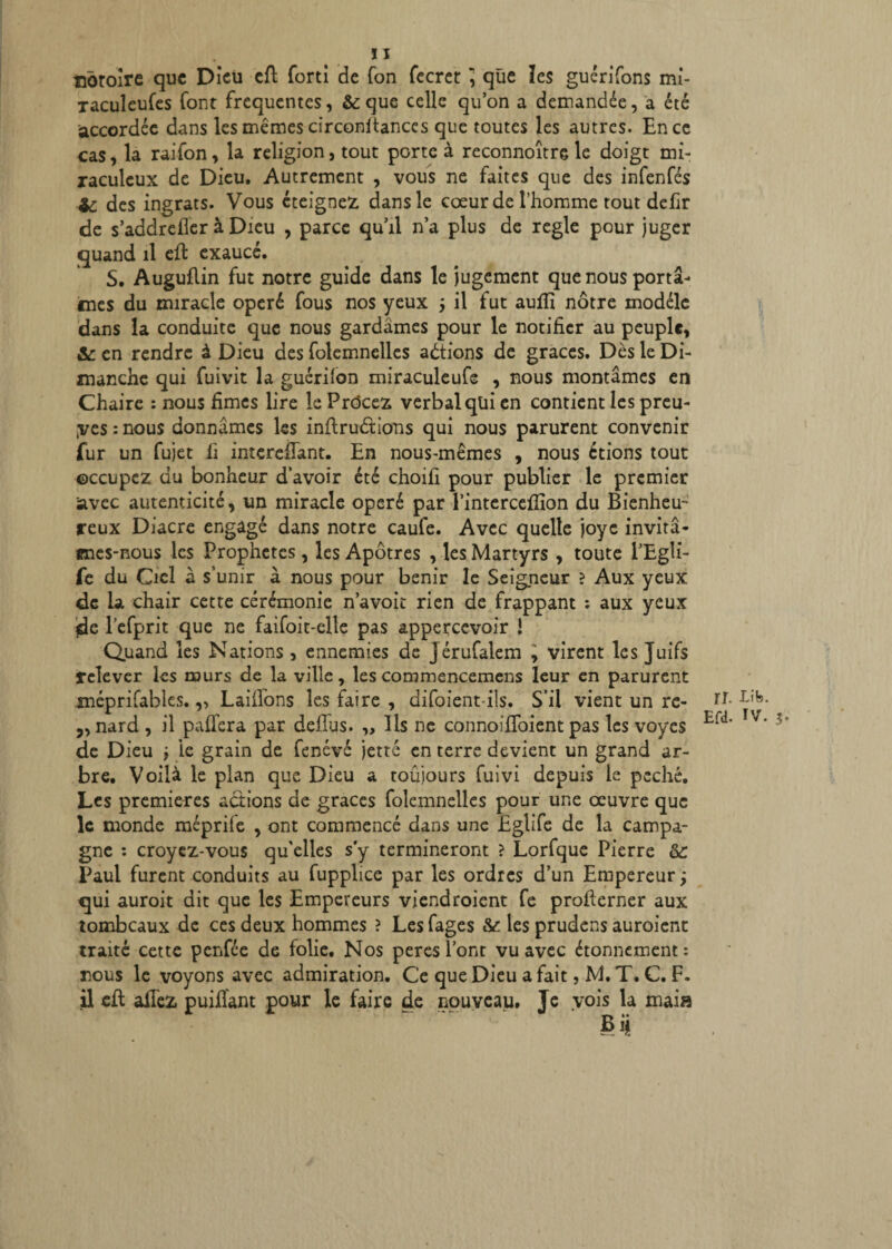 notoire que Dieu cfl forti de Ton fecret ] que les guérifons mi- raculcufes font frequentes, & que celle qu’on a demandée, a été accordée dans les mêmes circonitanccs que toutes les autres. En ce cas, la raifon, la religion, tout porte à reconnoître le doigt mi¬ raculeux de Dieu. Autrement , vous ne faites que des infenfés -Zc des ingrats. Vous éteignez dans le coeur de l’homme tout defir de s’addrefier à Dieu , parce qu’il n’a plus de réglé pour juger quand il cfl exaucé. S. Auguflin fut notre guide dans le jugement que nous portâ¬ mes du miracle opéré fous nos yeux 5 il fut aufïï nôtre modèle dans la conduite que nous gardâmes pour le notifier au peuple, &: en rendre à Dieu des folemnelles actions de grâces. Dès le Di¬ manche qui fuivit la guériion miraculeufe , nous montâmes en Chaire : nous fîmes lire le Prdcez verbal qüi en contient les preu¬ ves : nous donnâmes les inflruôtions qui nous parurent convenir fur un fujet fi interefTant. En nous-mêmes , nous étions tout occupez du bonheur d’avoir été choifi pour publier le premier iavec autenticité, un miracle opéré par l’intercefîion du Bienheu¬ reux Diacre engagé dans notre caule. Avec quelle joye invitâ¬ mes-nous les Prophètes, les Apôtres , les Martyrs , toute l’Egli- fe du Ciel a s’unir à nous pour bénir le Seigneur ? Aux yeux de la chair cette cérémonie n’avoit rien de frappant : aux yeux {de l’efprit que ne faifoit-elle pas appercevoir ! Quand les Nations , ennemies de Jérufalem ^ virent les Juifs relever les murs de la ville, les commencemens leur en parurent méprifabies.,, Laifibns les faire , difoient-ils. S’il vient un re- ir• ,, nard , il paffera par deflus. „ Ils ne connoifloient pas les voyes Erd‘ T/‘ de Dieu j le grain de fenévé jette en terre devient un grand ar¬ bre. Voilà le plan que Dieu a toûjours fuivi depuis le péché. Les premières actions de grâces folemnelles pour une oeuvre que le monde méprife , ont commencé dans une JEglifc de la campa¬ gne : croyez-vous qu'elles s'y termineront ? Lorfque Pierre &: Paul furent conduits au fupplice par les ordres d’un Empereur ; qui auroit dit que les Empereurs viendroient fe profierner aux tombeaux de ces deux hommes ? Lesfages &: les prudens auroient traité cette penfée de folie. Nos peres l’ont vu avec étonnement: nous le voyons avec admiration. Ce que Dieu a fait, M. T. C. F. il cfl allez puifîant pour le faire de nouveau. Je vois la mai»