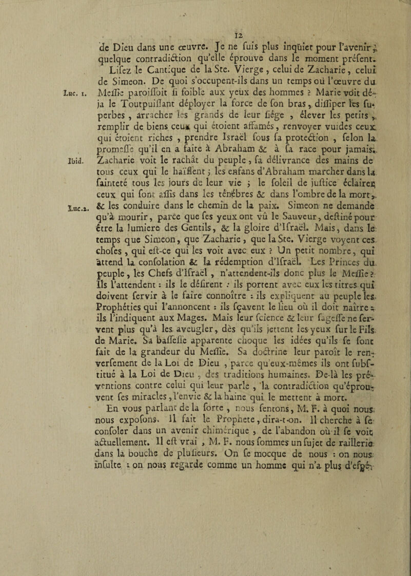 de Dieu dans une œuvre. Je ne fuis plus inquiet pour l’avenir^ quelque contradiction qu’elle éprouve dans le moment préfent. Lifez le Cantique de la Ste. Vierge, celui de Zacharie, celui de Simeon. De quoi s’occupent-ils dans un temps où l’œuvre du Luc. i. Meiîie paroiffoit fi foibîe aux yeux des hommes ? Marie voit dé¬ jà le Toutpuiiïant déployer la force de fon bras, diiîiper les fu* perbes , arracher les grands de leur liège , élever les petits remplir de biens ceux qui étoient affamés, renvoyer vuides ceux: qui étoient riches , prendre Israël fous fa protection , félon la promeffc qu’il en a faite à Abraham &: à fa race pour jamais;, Ibid. Zacharie voit le rachat du peuple , fa délivrance des mains de tous ceux qui le haïfient ; les enfans d’Abraham marcher dans la fainteté tous les jours de leur vie j le foleil de juftice éclairei; ceux qui font aflis dans les ténèbres &: dans l’ombre de la mort*, luc.a. &: les conduire dans le chemin de la paix. Simeon ne demande qu’à mourir, parce que fes yeux ont vu le Sauveur, deftinépour ctre la lumière des Gentils, &: la gloire d’Ifraël. Mais, dans le temps que Simeon, que Zacharie, que la Ste. Vierge voyent ces chofes , qui eft-ce qui les voit avec eux ? Un petit nombre, qui attend 1a confolation & la rédemption d’Ifraël. Les Princes du. peuple, les Chefs d’Ifraël , n’attendent-iîs donc plus le Mafîîe ? Ils l’attendent : ils le défirent : ils porrent avec eux les titres qui doivent fervir à le faire connoître : ils expliquent au peuple les Prophéties qui l’annoncent : ils fçavent le lieu où il doit naître e ils l’indiquent aux Mages. Mais leur fcience leur fugeffe ne fer¬ vent plus qu’à les aveugler, dès qu’ils jettent les yeux fur le Fils de Marie. Sa bafTeiïe apparente choque les idées qu’ils fe font fait de la grandeur du Meflîe. Sa doClrine leur paroît le ren- verfement de la Loi. de Dieu /parce qu'eux-mêmes ils ont fubf- titué à la Loi de Dieu 5 des traditions humaines. Delà les pré-, ventions contre celui qui leur parle , 'la contradiction qu’éprou¬ vent fes miracles , l’envie & la haine qui le mettent à mort. En vous parlant de la forte , nous fentons, M; F. à quoi nous, nous expofons. il fait le Prophète, dira-t-on. Il cherche à fè confoler dans un avenir chimérique , de l’abandon où il fe voiq a&uellement. Il eft vrai , M. F. nous fommes unfujet de raillerie dans la bouche de plu Heurs. On fe mocque de nous : on nous, înCuîte i on nous regarde comme un homme qui n’a. plus, d’efgé-y