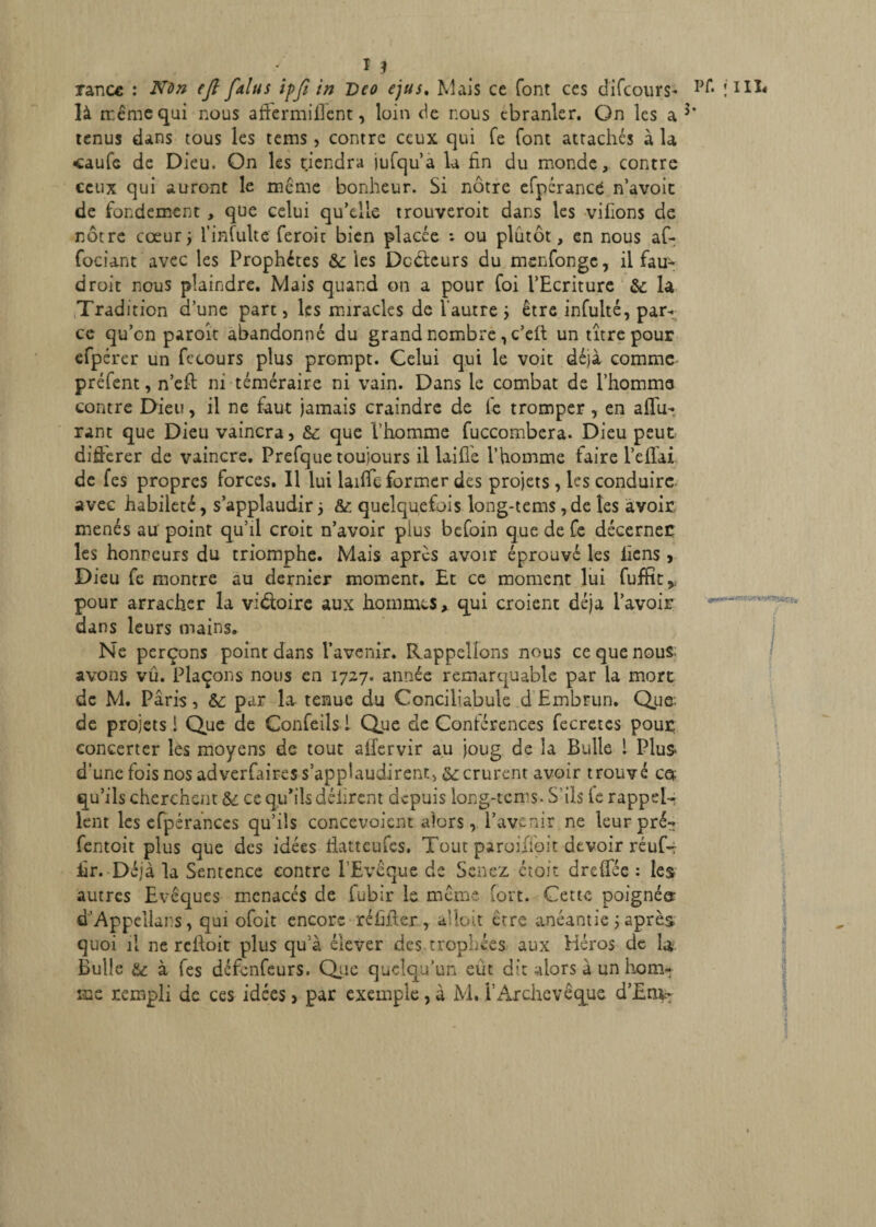 rance : Non cfl falus ipfi in Dco ejus. Mais ce font ces di(cours- là rr.êmequi nous affermirent, loin de nous cbranler. On les a 3’ tenus dans tous les tems, contre ceux qui Ce font attachés à la caufe de Dieu. On les tiendra jufqu’a la fin du monde, contre ceux qui auront le meme bonheur. Si nôtre efpérancé n’avoit de fondement , que celui qu’elle trouveroit dans les vifïons de nôtre cœur; l’infulte feroit bien placée : ou plutôt, en nous af- fociant avec les Prophètes &: les Dc&eurs du msnfonge, il fau- droit nous plaindre. Mais quand on a pour foi l’Ecriture &; la Tradition d’une part, les miracles de l’autre être infulté, par¬ ce qu’on paroit abandonné du grand nombre, c’eff un titre pour efpérer un fccours plus prompt. Celui qui le voit déjà comme préfent, n’eff ni téméraire ni vain. Dans le combat de l’homme contre Dieu, il ne faut Jamais craindre de le tromper, en affu- rant que Dieu vaincra, & que l’homme fuccombera. Dieu peut difierer de vaincre. Prefque toujours il laide l’homme faire l’effai de fes propres forces. Il lui laiffc former des projets, les conduire avec habileté, s’applaudir, &: quelquefois long-tems, de les avoir menés au' point qu’il croit n’avoir plus befoin que de fe décerner les honneurs du triomphe. Mais après avoir éprouvé les liens, Dieu fe montre au dernier moment. Et ce moment lui fuffit,. pour arracher la victoire aux hommes* qui croient déjà l’avoir dans leurs mains. Ne perçons point dans l’avenir. Rappelions nous ce que nous: avons vu. Plaçons nous en 1727. année remarquable par la mort de M. Paris, &; par la tenue du Conciliabule d Embrun. Que: de projets i Que de Confeils l Que de Conférences fecretes pour concerter les moyens de tout alfervir au joug de la Bulle ! Plus d’une fois nos adverfaires s’applaudirent) &:crurent avoir trouvé cet. qu’ils cherchent ce qu’ils délirent depuis long-tcms. S’ils le rappel¬ lent les efpérances qu’ils concevaient alors, l’avc nir ne leur pré- fentoit plus que des idées fiatteufes. Tout paroiiïoit devoir réuf- fir. Déjà la Sentence contre l’Evêque de Scnez étoit dreffée : les autres Evêques menacés de fubir le même fort. Cette poignée- d’Appellars, qui ofoit encore réfiffer , allait être anéantie ; après quoi il ne refioit plus qu à élever des trophées aux Héros de L* Bulle & à fes défenfeurs. Qie quelqu’un eût dit alors à un hom¬ me rempli de ces idées, par exemple, à M. F Archevêque d'Em.-