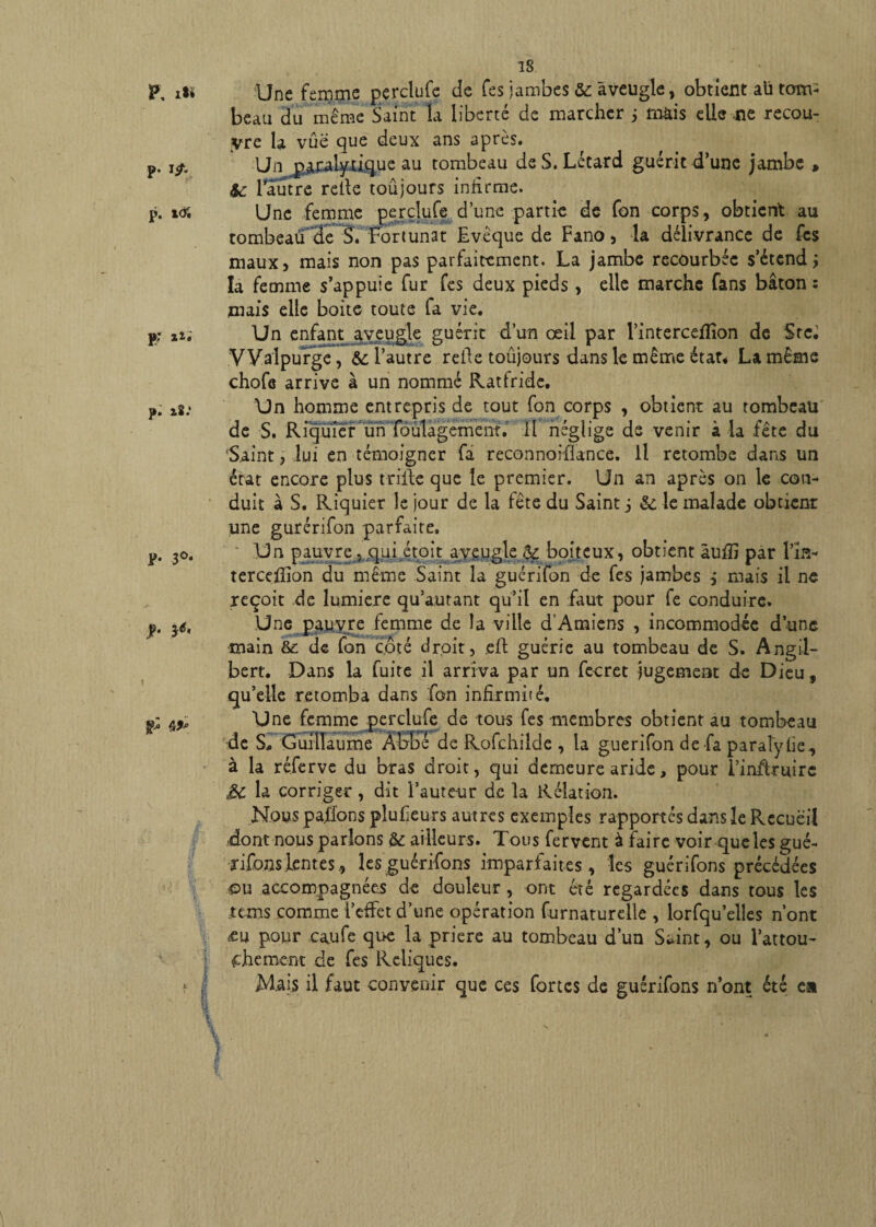 F, xt* p. i^. p. t<& p; aü p: a2.' p. 3 o. p. 3<5, g* 4£° 18 'Une femme pçrclufe de fes jambes & aveugle, obtient au tom¬ beau du même Saint la liberté de marcher ; mais elle -ne recou¬ vre la vue que deux ans après. Un paralytique au tombeau de S. Létard guérit d’une jambe » fc 1 autre relie toûjours infirme. Une femme perdufe d une partie de fon corps, obtient au tombeaü^de S. Fortunat Evêque de Fano, la délivrance de fes maux, mais non pas parfaitement. La jambe recourbée s’étend,* la femme s’appuie fur fes deux pieds , elle marche fans bâton: mais elle boite toute fa vie. Un enfant aveugle guérit d’un œil par l’intercefïîon de Src. Walpurge, &; l’autre relie toûjours dans le même état* La même chofe arrive à un nommé Ratfridc, Un homme entrepris de tout fon corps , obtient au tombeau de S. Ricjuier un toulagement. H négligé de venir a la -lete du Saint, lui en témoigner fa reconnorfiance. Il retombe dans un état encore plus trille que le premier. Un an après on le con¬ duit à S. Riquier le jour de la fête du Saint j &; le malade obtient une gurérifon parfaite. Un pauvre , qui étoit aveugle jfe boiteux, obtient âufli par fin- terceffion du même Saint la guérifon de fes jambes , mais il ne reçoit de lumière qu’autant qu’il en faut pour fe conduire. Une pauvre femme de la ville d'Amiens , incommodée d’une main &: de fon côté droit, eft guérie au tombeau de S. Angil- bert. Dans la fuite il arriva par un fecret jugement de Dieu, qu’elle retomba dans fon infirmiié. Une femme perclufe de tous fes membres obtient au tombeau de S, Guillaume ÂbEÎ de Rofchilde , la guérifon de fa paraîyhe, à la réferve du bras droit, qui demeure aride, pour î’inffruirc 3C la corriger, dit i’aute-ur de la Relation. Nous pafions plufieurs autres exemples rapportés dans le Recueil dont nous parlons & ailleurs. Tous fervent à faire voir queles gué¬ ri fons lentes , les guérifons imparfaites, les guérifons précédées ou accompagnées de douleur , ont été regardées dans tous les rems comme l’effet d’une opération furnaturelle , lorfqu’elles n’ont m pour caufe que la priere au tombeau d’un Saint, ou l’attou- fhement de fes Reliques. Mais il faut convenir que ces fortes de guérifons n’ont été ea