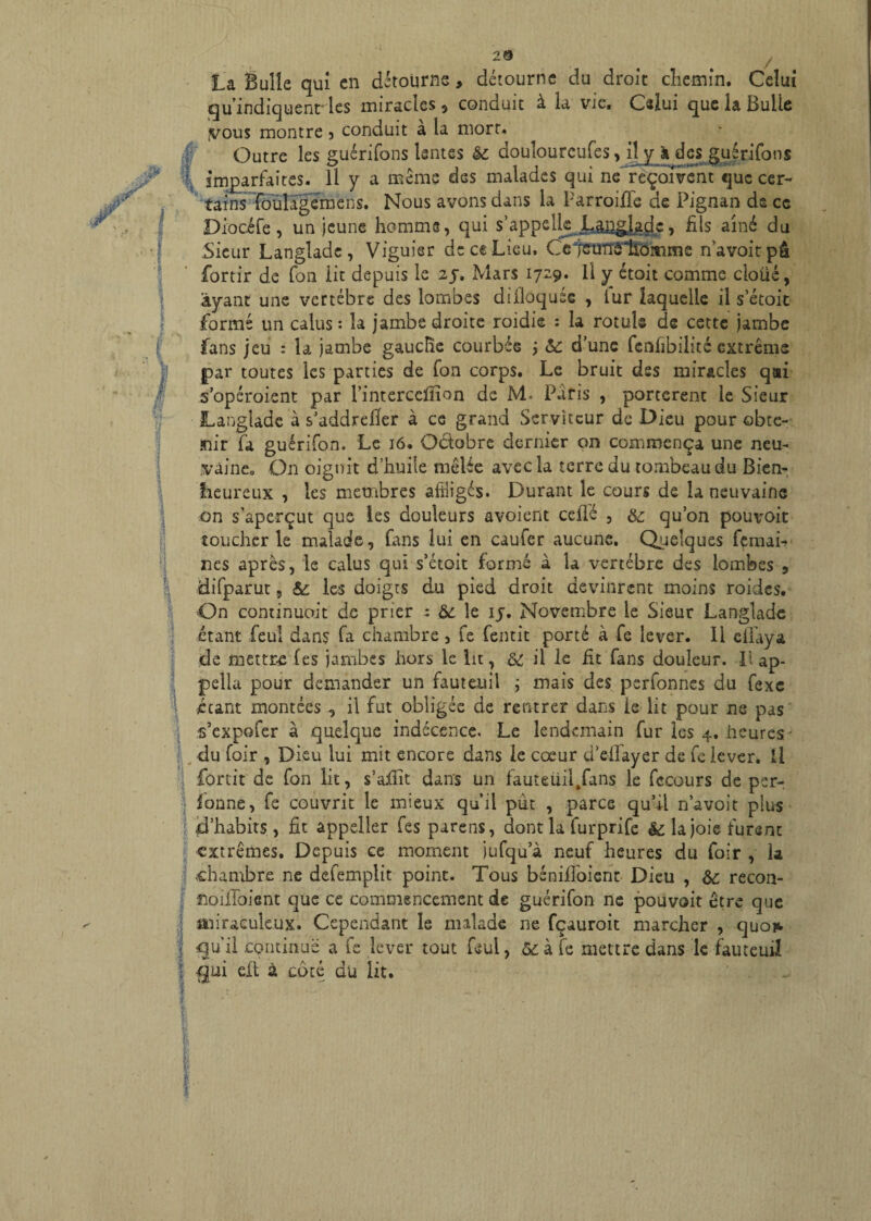 / ■î 1 I La Bulle qui en détourne, détourne du droit chemin. Celui qu'indiquent- les miracles s conduit à la vie. Celui que la Buiie yous montre , conduit a la mort. Outre les guérifons lentes &; douîourcufes, il y à des guérifons imparfaites. Il y a même des malades qui ne reçoivent que cer¬ tains foulagemens. Nous avons dans la ParroifTe de Pignan ds ce Diocife, un Jeune homme, qui s’appelle LjJ2^Ac> fils aîné du Sieur Langlade , Viguier de ce Lieu. Ce teunôlïômme n’avoitpâ fortir de fon lit depuis le 2j, Mars 1729. Il y étoit comme cloüé, ayant une vertèbre des lombes diiloquée , iur laquelle il s’étoit formé un calus : la jambe droite roidie : la rotule de cette jambe fans jeu : la jambe gauche courbée ÿ &: d’une lenfibilité extrême par toutes les parties de fon corps. Le bruit des miracles qsi s’opéroient par rintercelîîon de M. Paris , portèrent le Sieur Langlade à s’addreiïer à ce grand Serviteur de Dieu pour obte¬ nir fa guérifon. Le 16. Octobre dernier on commença une neu- ;vaine» On oignit d’huile mêlée avec la terre du tombeau du Bien¬ heureux , les membres affligés. Durant le cours de la neuvaine on s’aperçut que les douleurs avoient ceflé , & qu’on pouvoit toucher le malade, fans lui en caufer aucune. Quelques femai- nes après, le calus qui s’étoit formé à la vertèbre des lombes , difparut, & les doigts du pied droit devinrent moins roides. On continuoit de prier : àc le ij. Novembre le Sieur Langlade étant feul dans fa chambre, fe fentit porté à fe lever. Il eifaya de mettra les jambes hors le lit, & il le fit'fans douleur. Ii ap- pella pour demander un fauteuil ; mais des perfonnes du fexe étant montées , il fut obligée de rentrer dans le lit pour ne pas s’expofer à quelque indécence. Le lendemain fur les 4. heures • du Hoir , Dieu lui mit encore dans le cœur d’effayer de fe lever. Il forcit de fon lit, s’afiit dans un fauteüil.fans le fccours de per- lonne, fe couvrit le mieux qu’il put , parce qu’il n’avoit plus d’habits, fit appeller fes parens, dont la furprife & la joie furent extrêmes. Depuis ce moment jufqu’à neuf heures du foir , la chambre ne defemplit point. Tous bénifloient Dieu , &c recon- noiifoient que ce commencement de guérifon ne pouvoit être que miraculeux. Cependant le malade ne fçauroit marcher , quoi*. : qu’il continue a fe lever tout feul, ,&à fe mettre dans le fauteuil elt à coté du lit.