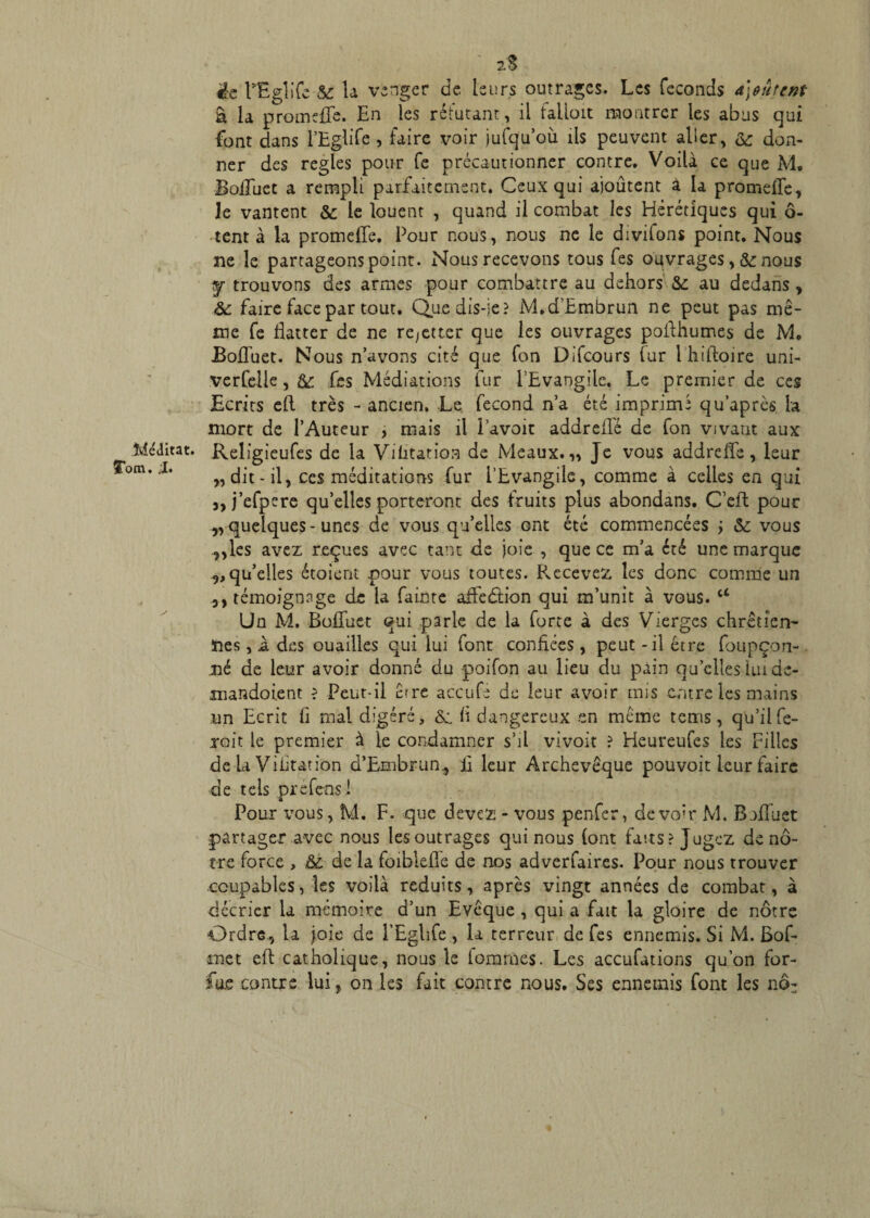 Méditât. STom. ;I. éc LEglife te la vsagcr de leurs outrages. Les féconds a]oütent â la promeflfe. En les réfutant , il failoit montrer les abus qui font dans l’Eglife , faire voir jufqu’où ils peuvent alier, te don¬ ner des réglés pour Ce précautionner contre. Voilà ce que M. Bofluet a rempli parfaitement. Ceux qui ajoutent à la promefle. Je vantent te le louent , quand il combat les Hérétiques qui 6- tent à la promelle. Pour nous, nous ne le divhons point. Nous ne le partageons point. Nous recevons tous fes ouvrages >te nous y trouvons des armes pour combattre au dehors te au dedans , te faire face par tout. Que dis-je? M.d’Embrun ne peut pas mê¬ me fe flatter de ne re/etter que les ouvrages poilhumes de M. .Bofluet. Nous n’avons cité que fon Difcours fur l hiftoire uni- verfelle , te fes Médiations fur l’Evangile. Le premier de ces Ecrits eft très - ancien. Le fécond n’a été imprimé qu’après la mort de l’Auteur , mais il i’avoit addreflé de fon vivant aux Religieufes de la Vibration de Meaux.,, Je vous addrefîe, leur „ dit -il, ces méditations fur l’Evangile, comme à celles en qui a, j’efpere qu’elles porteront des fruits plus abondans. C’eft pour „quelques-unes de vous qu’elles ont été commencées ÿ te vous „les avez reçues avec tant de joie , que ce m’a été une marque 3, qu’elles étoient pour vous toutes. Recevez les donc comme un 3, témoignage de la fainte affedtion qui m’unit à vous. a Un M. Bofluet qui parie de la forte à des Vierges chrétien¬ nes , a des ouailles qui lui font confiées, peut - il être foupçon- nè de leur avoir donné du -poifon au lieu du pain qu’elles lui dc- mandoient ? Peut-il erre accufe de leur avoir mis entre les mains un Ecrit fi mal digéré, te. fl dangereux en même terris, qu’il fe¬ rait le premier à le condamner s’il vivoit ? Heureufes les Filles de la Viiitation d’Embrun, fl leur Archevêque pouvoir leur faire de tels préfensi Pour vous, M. F. que devez - vous penfer, devoir M. Bjfluet partager avec nous les outrages qui nous (ont faits? Jugez de nô¬ tre force , te de la foiblefle de nos adverfaires. Pour nous trouver coupables, les voilà réduits, après vingt années de combat, à décrier la mémoire d’un Evêque , qui a fait la gloire de nôtre Ordre, la joie de l’Eglife , la terreur de fes ennemis. Si M. Bof- met eft catholique, nous le fommes. Les accufations qu’on for- fu.e contre lui, on les fait contre nous. Ses ennemis font les nô: